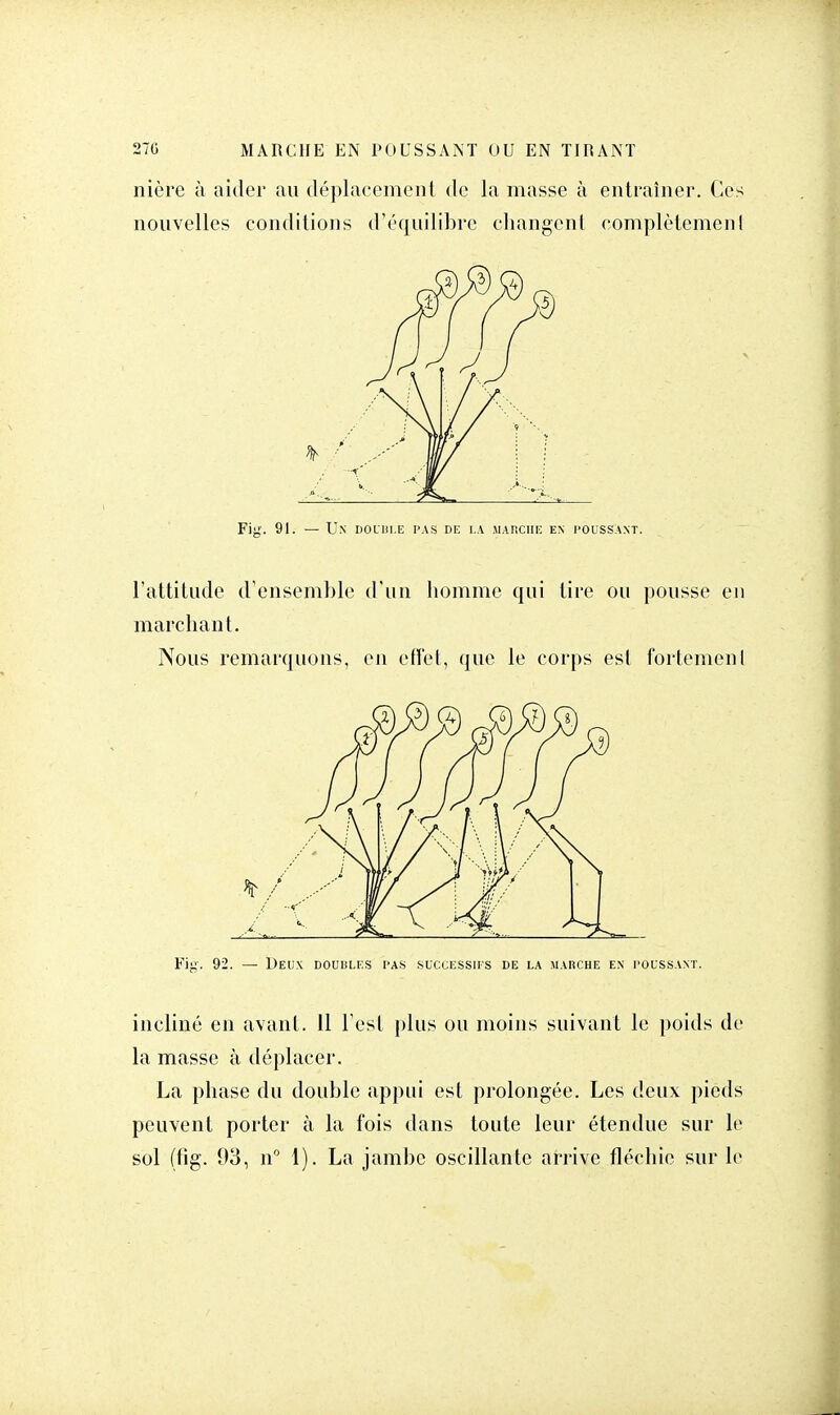 nière à aider au déplacement de la masse à entraîner. Ces nouvelles conditions d'équilibre changent complètement Fig. 91. — Un double pas de la marche en poussant. l'attitude d'ensemble d'un homme qui tire ou pousse en marchant. Nous remarquons, en effet, que le corps est fortemenI Fig. 92. — Deux doubles pas successifs de la marche en poussant. incliné en avant. 11 l'est plus ou moins suivant le poids de la masse à déplacer. La phase du double appui est prolongée. Les deux pieds peuvent porter à la fois dans toute leur étendue sur le sol (fig. 93, n° 1). La jambe oscillante arrive fléchie sur le
