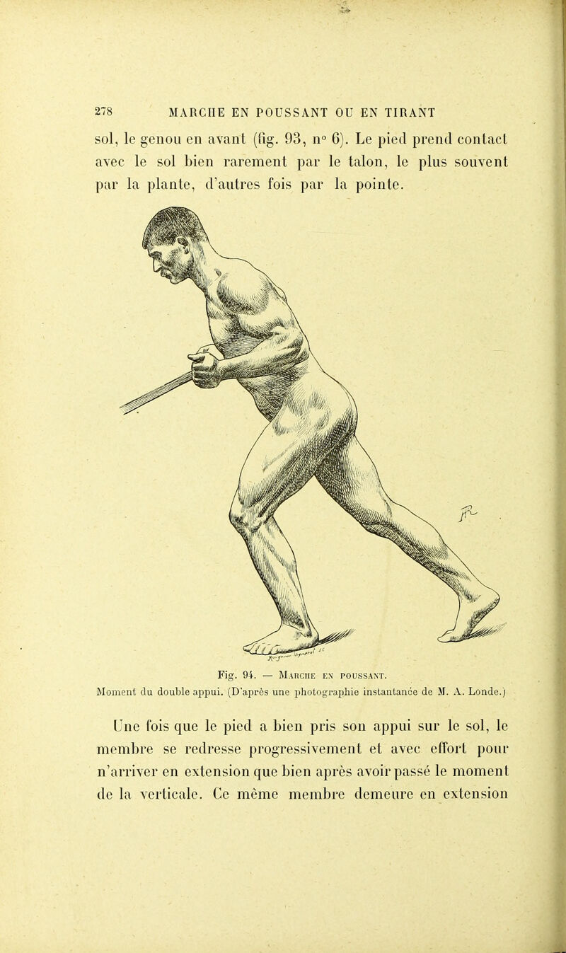 sol, le genou en avant (fig. 93, n° 6). Le pied prend contact avec le sol bien rarement par le talon, le plus souvent par la plante, d'autres fois par la pointe. Fig. 94. — Marche en poussant. Moment du double appui. (D'après une photographie instantanée de M. A. Londe.) Une fois que le pied a bien pris son appui sur le sol, le membre se redresse progressivement et avec effort pour n'arriver en extension que bien après avoir passé le moment de la verticale. Ce même membre demeure en extension