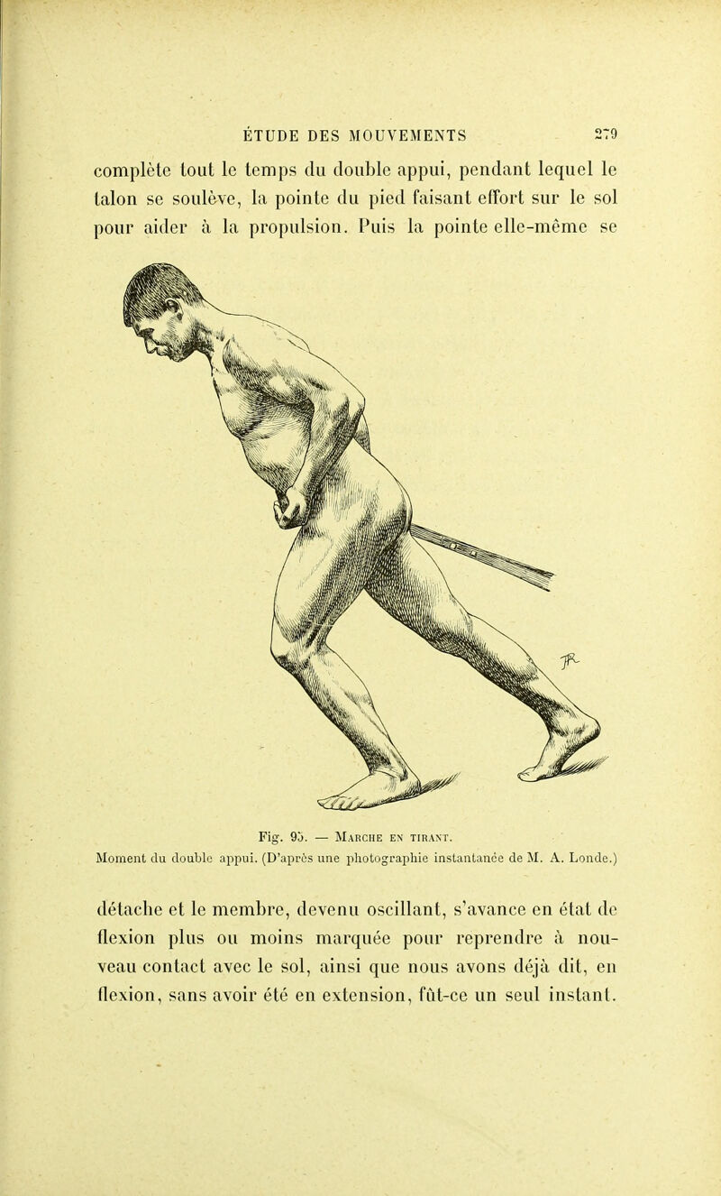 complète tout le temps du double appui, pendant lequel le talon se soulève, la pointe du pied faisant effort sur le sol pour aider à la propulsion. Puis la pointe elle-même se Fig. 9j. — Marche en tirant. Moment du double appui. (D'aprôs une photographie instantanée de M. A. Londe.) détache et le membre, devenu oscillant, s'avance en état de flexion plus ou moins marquée pour reprendre à nou- veau contact avec le sol, ainsi que nous avons déjà dit, en flexion, sans avoir été en extension, fut-ce un seul instant.