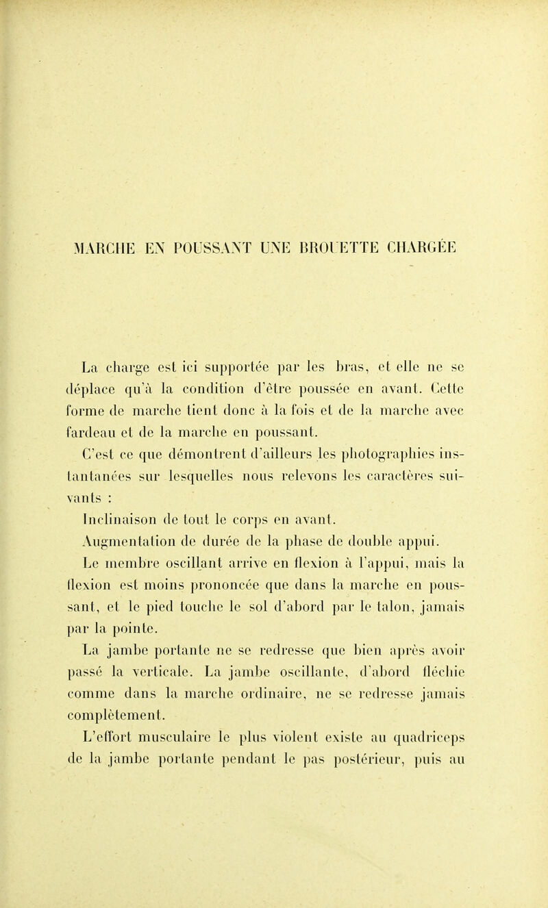 MARCHE EN POUSSANT UNE BROUETTE CHARGÉE La charge est ici supportée par les bras, et elle ne se déplace qu'à la condition d'être poussée en avant. Cette forme de marche tient donc à la fois et de la marche avec fardeau et de la marche en poussant. C'est ce que démontrent d'ailleurs les photographies ins- tantanées sur lesquelles nous relevons les caractères sui- vants : Inclinaison de tout le corps en avant. Augmentation de durée de la phase de double appui. Le membre oscillant arrive en flexion à l'appui, mais la flexion est moins prononcée que dans la marche en pous- sant, et le pied touche le sol d'abord par le talon, jamais par la pointe. La jambe portante ne se redresse que bien après avoir passé la verticale. La jambe oscillante, d'abord fléchie comme dans la marche ordinaire, ne se redresse jamais complètement. L'effort musculaire le plus violent existe au quadriceps de la jambe portante pendant le pas postérieur, puis au