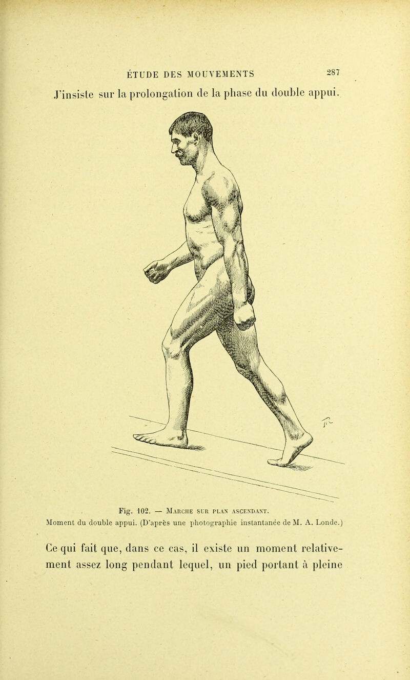 J'insiste sur la prolongation de la phase du double appui. Fig. 102. — Marche sur plan ascendant. Moment du double appui. (D'après une photographie instantanée de M. A. Londe.) Ce qui fait que, dans ce cas, il existe un moment relative- ment assez long pendant lequel, un pied portant à pleine