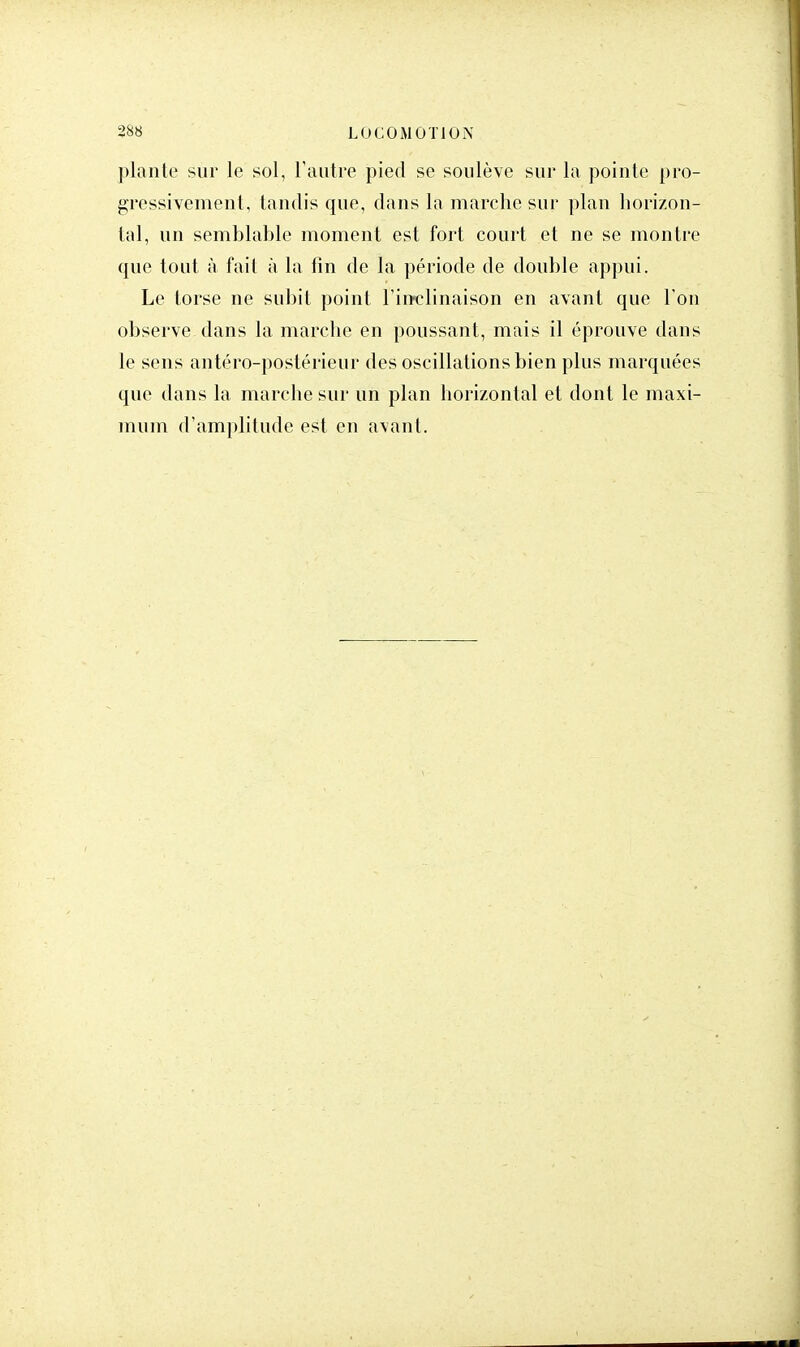 plante sur le sol, l'autre pied se soulève sur la pointe pro- gressivement, tandis que, dans la marche sur plan horizon- tal, un semblable moment est fort court et ne se montre que tout à fait à la fin de la période de double appui. Le torse ne subit point l'inclinaison en avant que l'on observe dans la marche en poussant, mais il éprouve dans le sens antéro-postérieur des oscillations bien plus marquées que dans la marche sur un plan horizontal et dont le maxi- mum d'amplitude est en avant.