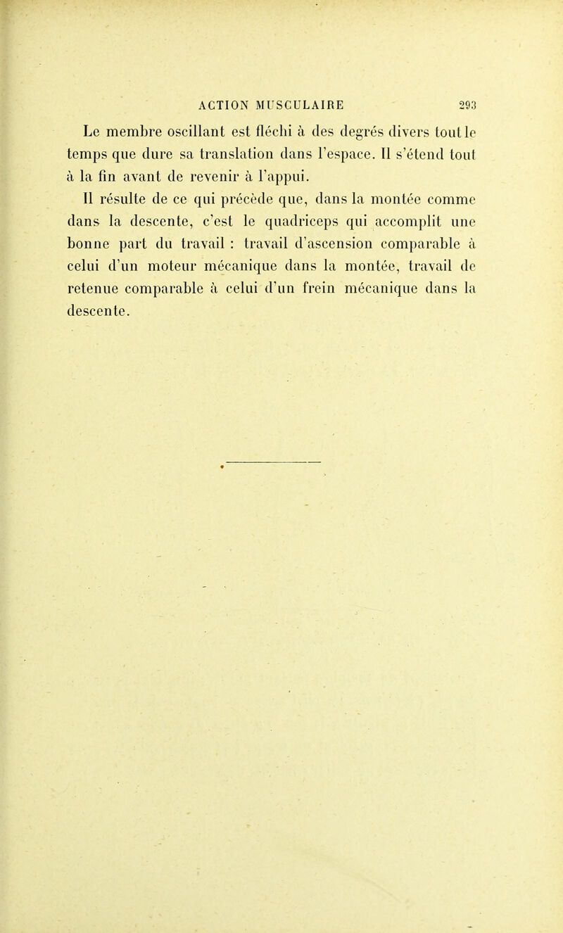 Le membre oscillant est fléchi à des degrés divers tout le temps que dure sa translation dans l'espace. 11 s'étend tout à la fin avant de revenir à l'appui. Il résulte de ce qui précède que, dans la montée comme dans la descente, c'est le quadriceps qui accomplit une bonne part du travail : travail d'ascension comparable à celui d'un moteur mécanique dans la montée, travail de retenue comparable à celui d'un frein mécanique dans la descente.