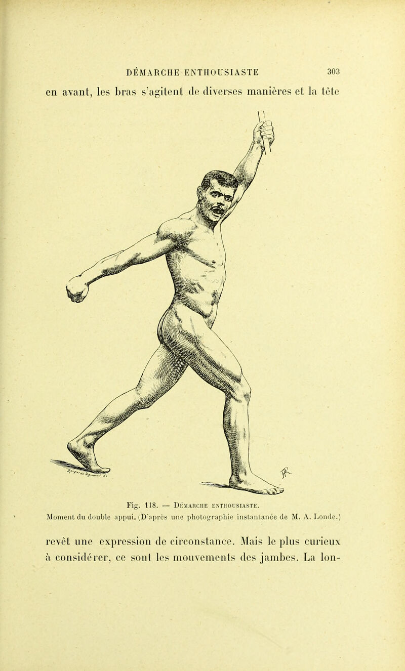 en avant, les bras s'agitent de diverses manières et la tête Fig. 118. — Démarche enthousiaste. Moment du double appui. (D'après une photographie instantanée de M. A. Londe.) revêt une expression de circonstance. Mais le plus curieux à considérer, ce sont les mouvements des jambes. La Ion-