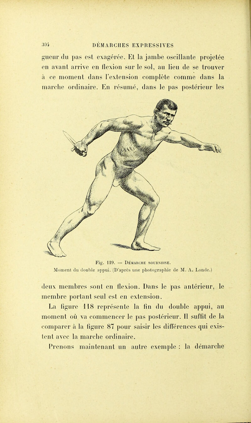 gueur du pas est exagérée. Et la jambe oscillante projetée en avant arrive en flexion sur le sol, au lieu de se trouver à ce moment dans l'extension complète comme dans la marche ordinaire. En résumé, dans le pas postérieur les Fig. 119. — Démarche sournoise. Moment du double appui. (D'après une photographie de M. A. Londe.) deux membres sont en flexion. Dans le pas antérieur, le membre portant seul est en extension. La figure 118 représente la fin du double appui, au moment où va commencer le pas postérieur. Il suffit de la comparer à la figure 87 pour saisir les différences qui exis- tent avec la marche ordinaire. Prenons maintenant un autre exemple : la démarche