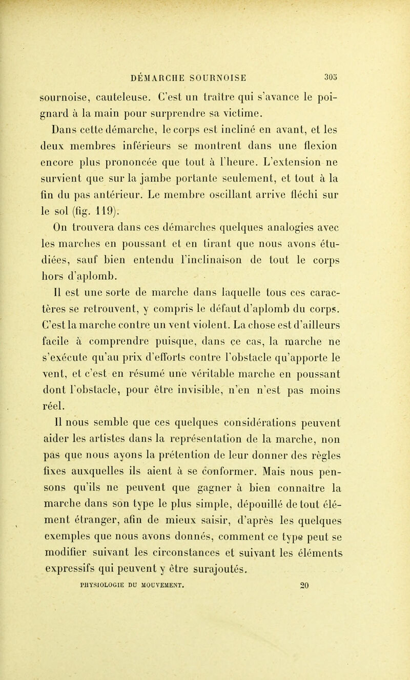 sournoise, cauteleuse. C'est un traître qui s'avance le poi- gnard à la main pour surprendre sa victime. Dans cette démarche, le corps est incliné en avant, et les deux membres inférieurs se montrent dans une flexion encore plus prononcée que tout à l'heure. L'extension ne survient que sur la jambe portante seulement, et tout à la fin du pas antérieur. Le membre oscillant arrive fléchi sur le sol (fig. 119). On trouvera dans ces démarches quelques analogies avec les marches en poussant et en tirant que nous avons étu- diées, sauf bien entendu l'inclinaison de tout le corps hors d'aplomb. Il est une sorte de marche dans laquelle tous ces carac- tères se retrouvent, y compris le défaut d'aplomb du corps. C'est la marche contre un vent violent. La chose est d'ailleurs facile à comprendre puisque, dans ce cas, la marche ne s'exécute qu'au prix d'efforts contre l'obstacle qu'apporte le vent, et c'est en résumé une véritable marche en poussant dont l'obstacle, pour être invisible, n'en n'est pas moins réel. Il nous semble que ces quelques considérations peuvent aider les artistes dans la représentation de la marche, non pas que nous ayons la prétention de leur donner des règles fixes auxquelles ils aient à se conformer. Mais nous pen- sons qu'ils ne peuvent que gagner à bien connaître la marche dans son type le plus simple, dépouillé de tout élé- ment étranger, afin de mieux saisir, d'après les quelques exemples que nous avons donnés, comment ce type peut se modifier suivant les circonstances et suivant les éléments expressifs qui peuvent y être surajoutés. PHYSIOLOGIE DU MOUVEMENT. 20