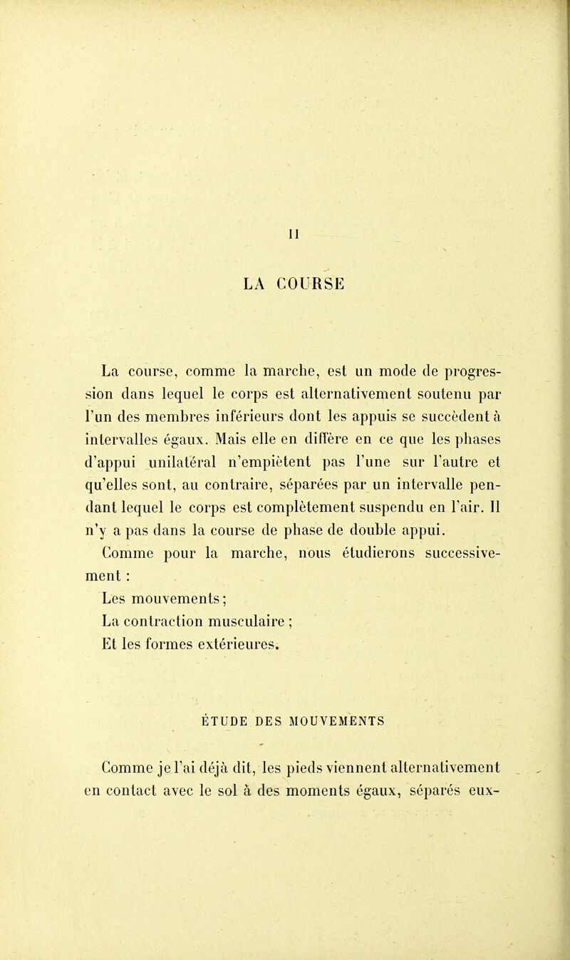 II LA COURSE La course, comme la marche, est un mode de progres- sion dans lequel le corps est alternativement soutenu par l'un des membres inférieurs dont les appuis se succèdent à intervalles égaux. Mais elle en diffère en ce que les phases d'appui unilatéral n'empiètent pas l'une sur l'autre et qu'elles sont, au contraire, séparées par un intervalle pen- dant lequel le corps est complètement suspendu en l'air. II n'y a pas dans la course de phase de double appui. Comme pour la marche, nous étudierons successive- ment : Les mouvements ; La contraction musculaire ; Et les formes extérieures. ÉTUDE DES MOUVEMENTS Comme je l'ai déjà dit, les pieds viennent alternativement en contact avec le sol à des moments égaux, séparés eux-