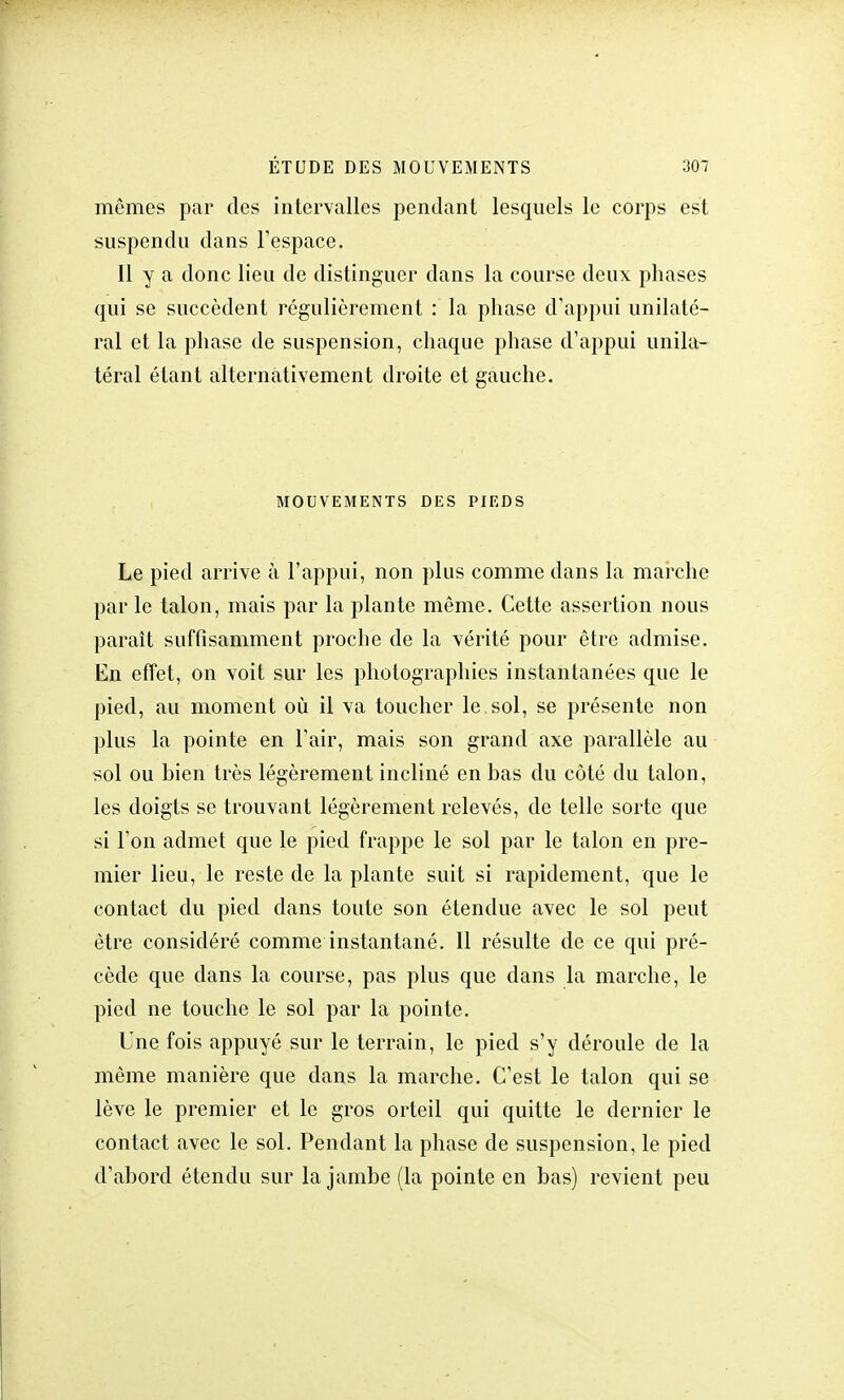 mêmes par des intervalles pendant lesquels le corps est suspendu dans l'espace. Il y a donc lieu de distinguer dans la course deux phases qui se succèdent régulièrement : la phase d'appui unilaté- ral et la phase de suspension, chaque phase d'appui unila- téral étant alternativement droite et gauche. MOUVEMENTS DES PIEDS Le pied arrive à l'appui, non plus comme dans la marche par le talon, mais par la plante même. Cette assertion nous paraît suffisamment proche de la vérité pour être admise. En effet, on voit sur les photographies instantanées que le pied, au moment où il va toucher le sol, se présente non plus la pointe en l'air, mais son grand axe parallèle au sol ou bien très légèrement incliné en bas du côté du talon, les doigts se trouvant légèrement relevés, de telle sorte que si l'on admet que le pied frappe le sol par le talon en pre- mier lieu, le reste de la plante suit si rapidement, que le contact du pied dans toute son étendue avec le sol peut être considéré comme instantané. 11 résulte de ce qui pré- cède que dans la course, pas plus que dans la marche, le pied ne touche le sol par la pointe. Une fois appuyé sur le terrain, le pied s'y déroule de la même manière que dans la marche. C'est le talon qui se lève le premier et le gros orteil qui quitte le dernier le contact avec le sol. Pendant la phase de suspension, le pied d'abord étendu sur la jambe (la pointe en bas) revient peu