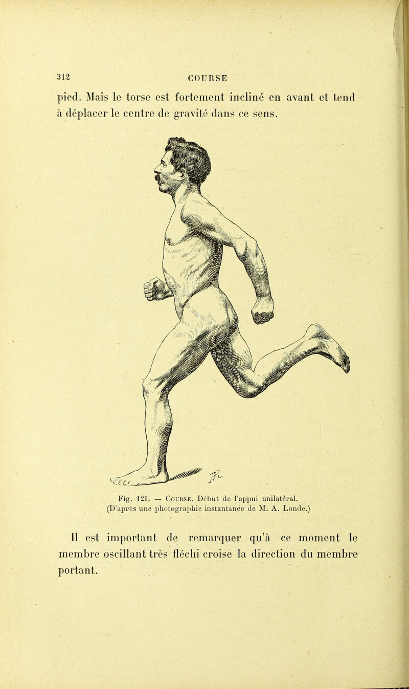 pied. Mais le torse est fortement incliné en avant et tend à déplacer le centre de gravité dans ce sens. Fig. 121. — Course. Début de l'appui unilatéral. (D'après une photographie instantanée de M. A. Londe.) Jl est important de remarquer qu'à ce moment le membre oscillant très fléchi croise la direction du membre portant.