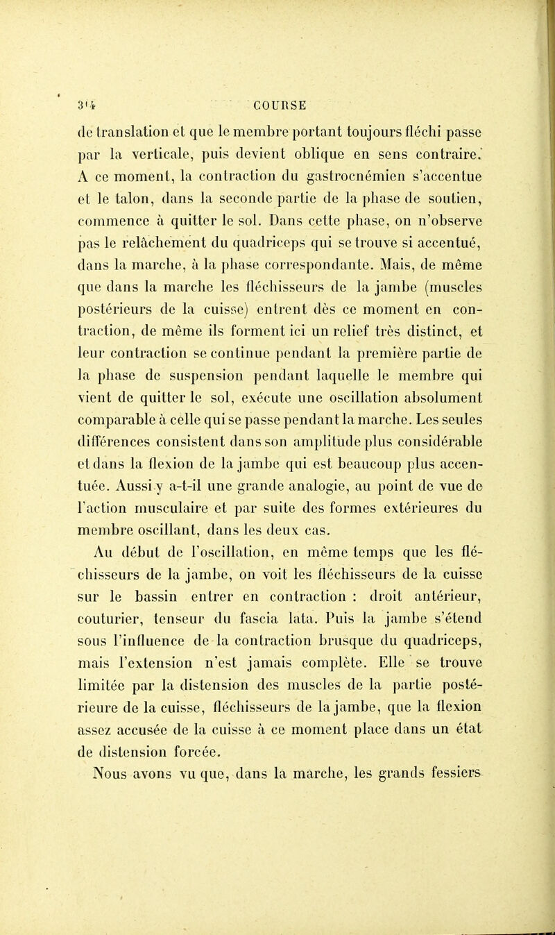 de translation et que le membre portant toujours fléchi passe par la verticale, puis devient oblique en sens contraire. A ce moment, la contraction du gastrocnémien s'accentue et le talon, dans la seconde partie de la phase de soutien, commence à quitter le sol. Dans cette phase, on n'observe pas le relâchement du quadriceps qui se trouve si accentué, dans la marche, à la phase correspondante. Mais, de même que dans la marche les fléchisseurs de la jambe (muscles postérieurs de la cuisse) entrent dès ce moment en con- traction, de même ils forment ici un relief très distinct, et leur contraction se continue pendant la première partie de la phase de suspension pendant laquelle le membre qui vient de quitter le sol, exécute une oscillation absolument comparable à celle qui se passe pendant la marche. Les seules différences consistent dans son amplitude plus considérable et dans la flexion de la jambe qui est beaucoup plus accen- tuée. Aussi y a-t-il une grande analogie, au point de vue de l'action musculaire et par suite des formes extérieures du membre oscillant, dans les deux cas. Au début de l'oscillation, en même temps que les flé- chisseurs de la jambe, on voit les fléchisseurs de la cuisse sur le bassin entrer en contraction : droit antérieur, couturier, tenseur du fascia lata. Puis la jambe s'étend sous l'influence de la contraction brusque du quadriceps, mais l'extension n'est jamais complète. Elle se trouve limitée par la distension des muscles de la partie posté- rieure de la cuisse, fléchisseurs de la jambe, que la flexion assez accusée de la cuisse à ce moment place dans un état de distension forcée. Nous avons vu que, dans la marche, les grands fessiers