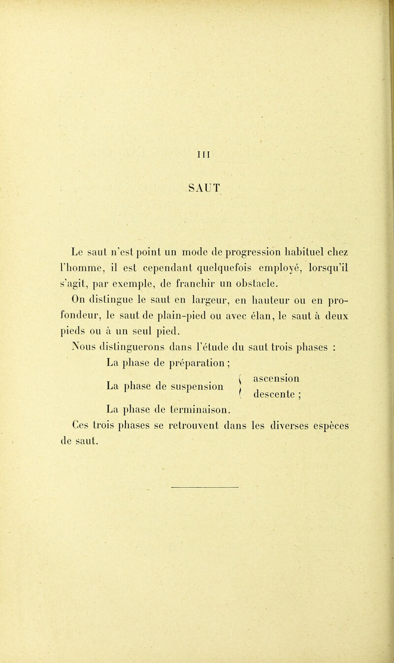 III SAUT Le saut n'est point un mode de progression habituel chez l'homme, il est cependant quelquefois employé, lorsqu'il s'agit, par exemple, de franchir un obstacle. On distingue le saut en largeur, en hauteur ou en pro- fondeur, le saut de plain-pied ou avec élan, le saut à deux pieds ou à un seul pied. Nous distinguerons dans l'étude du saut trois phases : La phase de préparation ; T ( ascension La phase de suspension . [ descente ; La phase de terminaison. Ces trois phases se retrouvent dans les diverses espèces de saut.