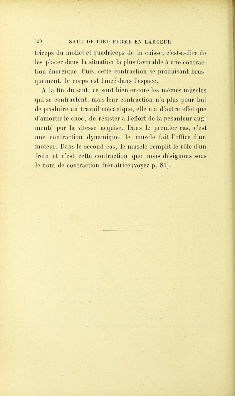 triceps du mollet et quadrieeps de la cuisse, c'est-à-dire de les placer dans la situation la plus favorable à une contrac- tion énergique. Puis, cette contraction se produisant brus- quement, le corps est lancé dans l'espace. A la fin du saut, ce sont bien encore les mêmes muscles qui se contractent, mais leur contraction n'a plus pour but de produire un travail mécanique, elle n'a d'autre effet que d'amortir le choc, de résister à l'effort de la pesanteur aug- menté par la vitesse acquise. Dans le premier cas, c'est une contraction dynamique, le muscle fait l'office d'un moteur. Dans le second cas, le muscle remplit le rôle d'un frein et c'est cette contraction que nous désignons sous le nom de contraction frénatrice (voyez p. 81).