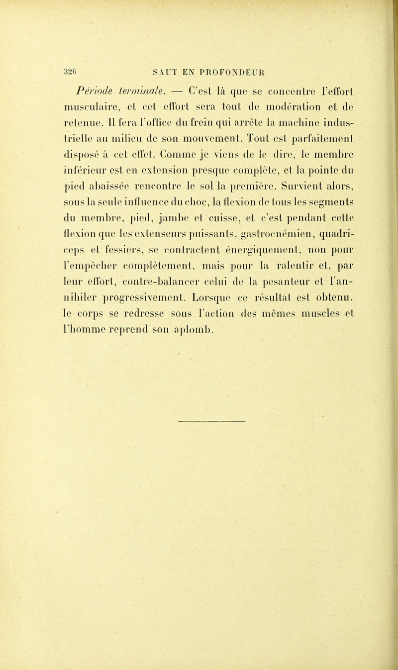 Période terminale. — C'est là que se concentre l'effort musculaire, et cet effort sera tout de modération et de retenue. Il fera l'office du frein qui arrête la machine indus- trielle au milieu de son mouvement. Tout est parfaitement disposé à cet effet. Comme je viens de le dire, le membre inférieur est en extension presque complète, et la pointe du pied abaissée rencontre le sol la première. Survient alors, sous la seule influence du choc, la flexion de tous les segments du membre, pied, jambe et cuisse, et c'est pendant cette flexion que les extenseurs puissants, gastroenémien, quadri- ceps et fessiers, se contractent énergiquement, non pour l'empêcher complètement, mais pour la ralentir et, par leur effort, contre-balancer celui de la pesanteur et 1 an- nihiler progressivement. Lorsque ce résultat est obtenu, le corps se redresse sous l'action des mêmes muscles et l'homme reprend son aplomb.