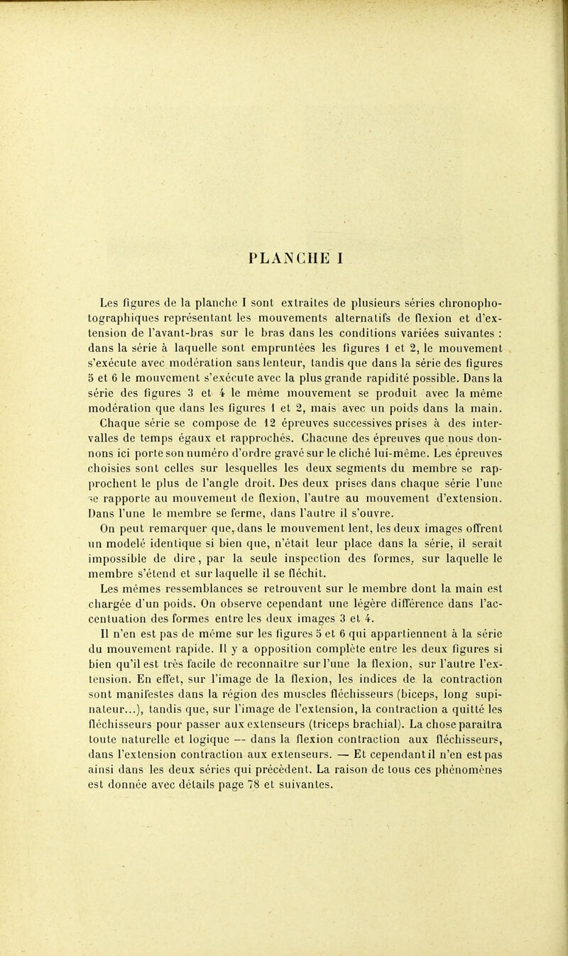 Les figures de la planche I sont extraites de plusieurs séries chronopho- tographiques représentant les mouvements alternatifs de flexion et d'ex- tension de l'avant-bras sur le bras dans les conditions variées suivantes : dans la série à laquelle sont empruntées les figures 1 et 2, le mouvement s'exécute avec modération sans lenteur, tandis que dans la série des figures 5 et 6 le mouvement s'exécute avec la plus grande rapidité possible. Dans la série des figures 3 et 4 le même mouvement se produit avec la même modération que clans les figures 1 et 2, mais avec un poids dans la main. Chaque série se compose de 12 épreuves successives prises à des inter- valles de temps égaux et rapprochés. Chacune des épreuves que nous don- nons ici porte son numéro d'ordre gravé sur le cliché lui-même. Les épreuves choisies sont celles sur lesquelles les deux segments du membre se rap- prochent le plus de l'angle droit. Des deux prises dans chaque série l'une se rapporte au mouvement de flexion, l'autre au mouvement d'extension. Dans l'une le membre se ferme, dans l'autre il s'ouvre. On peut remarquer que, dans le mouvement lent, les deux images offrent un modelé identique si bien que, n'était leur place dans la série, il serait impossible de dire, par la seule inspection des formes, sur laquelle le membre s'étend et sur laquelle il se fléchit. Les mêmes ressemblances se retrouvent sur le membre dont la main est chargée d'un poids. On observe cependant une légère différence dans l'ac- centuation des formes entre les deux images 3 et 4. Il n'en est pas de même sur les figures 5 et 6 qui appartiennent à la série du mouvement rapide. Il y a opposition complète entre les deux figures si bien qu'il est très facile de reconnaître sur l'une la flexion, sur l'autre l'ex- tension. En effet, sur l'image de la flexion, les indices de la contraction sont manifestes dans la région des muscles fléchisseurs (biceps, long supi- nateur...), tandis que, sur l'image de l'extension, la contraction a quitté les fléchisseurs pour passer aux extenseurs (triceps brachial). La chose paraîtra toute naturelle et logique — dans la flexion contraction aux fléchisseurs, dans l'extension contraction aux extenseurs. — Et cependant il n'en est pas ainsi dans les deux séries qui précèdent. La raison de tous ces phénomènes est donnée avec détails page 78 et suivantes.