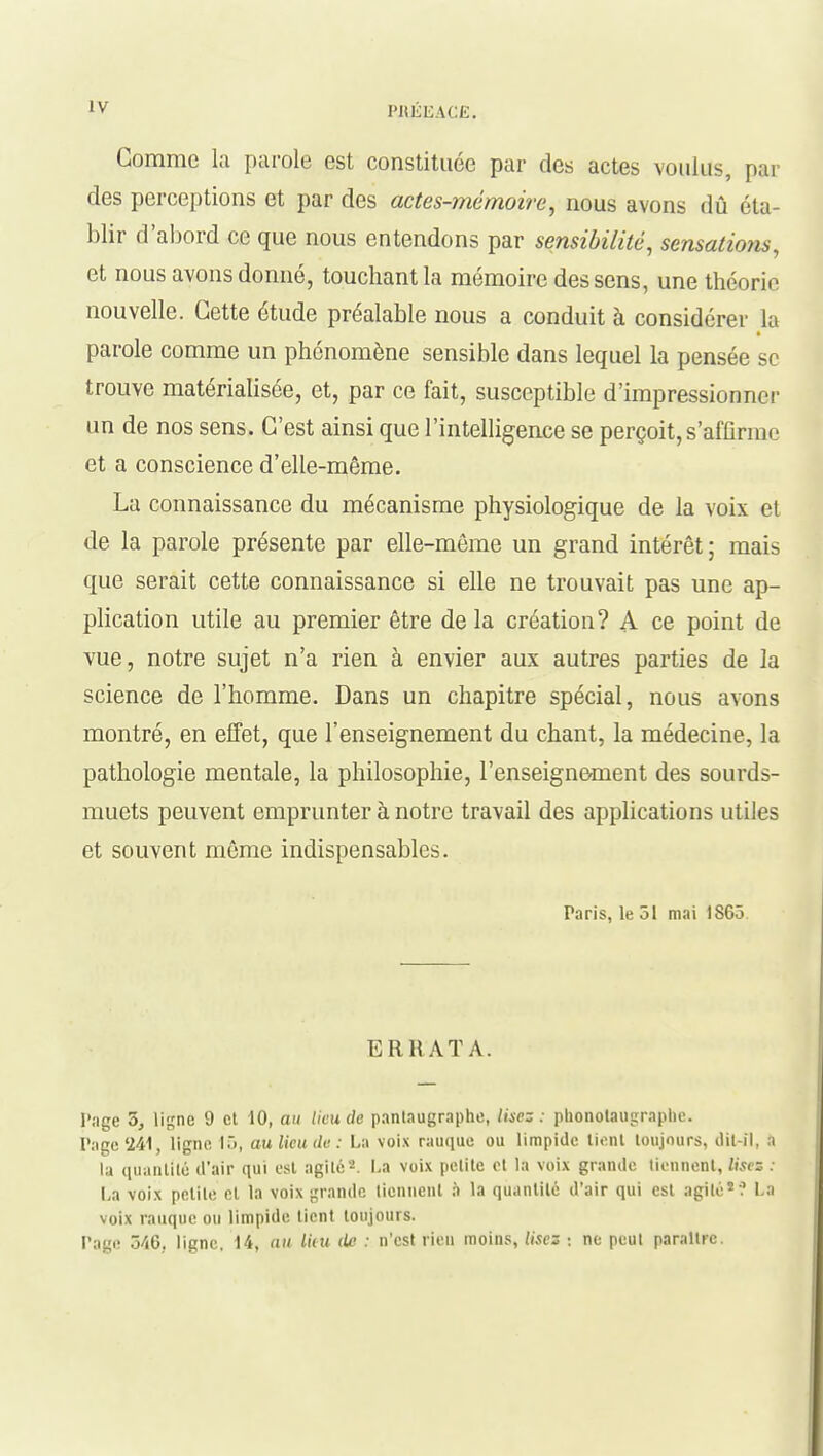 PKÉliACE. Comme la parole est constituée par des actes voulus, par des perceptions et par des actes-mémoire^ nous avons dû éta- blir d'abord ce que nous entendons par sensibilité, sensations, et nous avons donné, touchant la mémoire des sens, une théorie nouvelle. Cette étude préalable nous a conduit à considérer la parole comme un phénomène sensible dans lequel la pensée se trouve matérialisée, et, par ce fait, susceptible d'impressionner un de nos sens. C'est ainsi que l'intelligence se perçoit, s'affirme et a conscience d'elle-même. La connaissance du mécanisme physiologique de la voix et de la parole présente par elle-même un grand intérêt; mais que serait cette connaissance si elle ne trouvait pas une ap- plication utile au premier être de la création? A ce point de vue, notre sujet n'a rien à envier aux autres parties de la science de l'homme. Dans un chapitre spécial, nous avons montré, en effet, que l'enseignement du chant, la médecine, la pathologie mentale, la philosophie, l'enseign&ment des sourds- muets peuvent emprunter à notre travail des applications utiles et souvent môme indispensables. Paris, le 51 mai 1865 ERRATA. r.ige 5, lifçne 9 cl 10, au lieu de panlaugraphe, lisez : plionotauirrapiie. Page'241, ligne lû, au lieu de: La voix rauque ou limpide lioiil loujours, tlil-il, a la (nianlllù il'air qui csl agilé'^. La voix pelile cl la voix grande lionnenl, lisez : I>a voix pclilo cl la voix grande ticnnenl à la quanlilc d'air qui esl agité' ? La voix rauqiic ou limpide lient loujours. Page 546, ligne. 14, an litu de : n'est rien moins, lises : ne peut paraître.