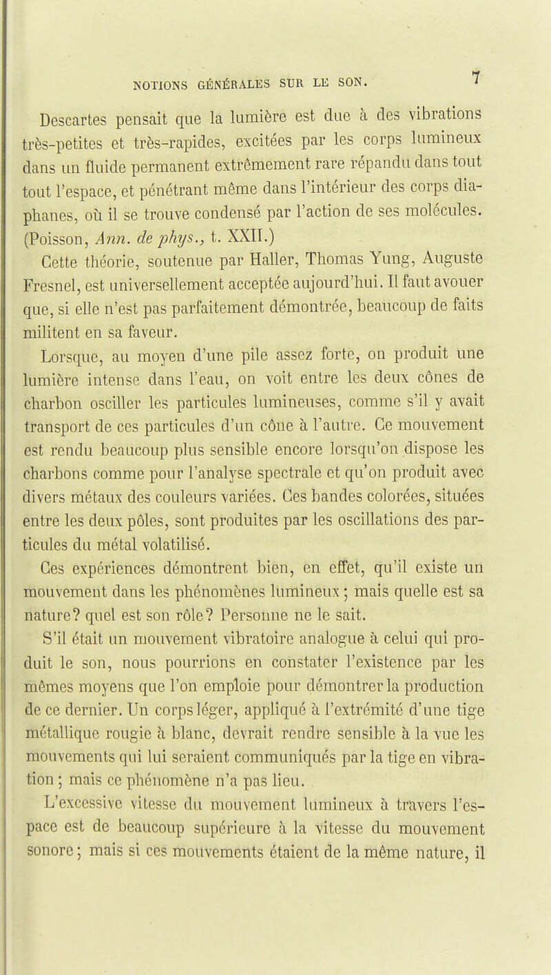 Descartes pensait que la lumière est due à des vibrations très-petites et très-rapides, excitées par les corps lumineux dans un fluide permanent extrêmement rare répandu dans tout tout l'espace, et pénétrant même dans l'intérieur des corps dia- phanes, oii il se trouve condensé par l'action de ses molécules. (Poisson, Ajdî. de phys., t. XXII.) Cette théorie, soutenue par Haller, Thomas Yung, Auguste Fresnel, est universellement acceptée aujourd'hui. Il faut avouer que, si elle n'est pas parfaitement démontrée, beaucoup de faits militent en sa faveur. Lorsque, au moyen d'une pile assez forte, on produit une lumière intense dans l'eau, on voit entre les deux cônes de charbon osciller les particules lumineuses, comme s'il y avait transport de ces particules d'un cône à l'autre. Ce mouvement est rendu beaucoup plus sensible encore lorsqu'on dispose les charbons comme pour l'analyse spectrale et qu'on produit avec divers métaux des couleurs variées. Ces bandes colorées, situées entre les deux pôles, sont produites par les oscillations des par- ticules du métal volatilisé. Ces expériences démontrent bien, en effet, qu'il existe un mouvement dans les phénomènes lumineux ; mais quelle est sa nature? quel est son rôle? Personne ne le sait. S'il était un mouvement vibratoire analogue à celui qui pro- duit le son, nous pourrions en constater l'existence par les mêmes moyens que l'on emploie pour démontrer la production de ce dernier. Un corps léger, appliqué à l'extrémité d'une tige métallique rougie à blanc, devrait rendre sensible à la vue les mouvements qui lui seraient communiqués par la tige en vibra- tion ; mais ce phénomène n'a pas lieu. L'excessive vitesse du mouvement lumineux à travers l'es- pace est de beaucoup supérieure à la vitesse du mouvement sonore ; mais si ces mouvements étaient de la même nature, il