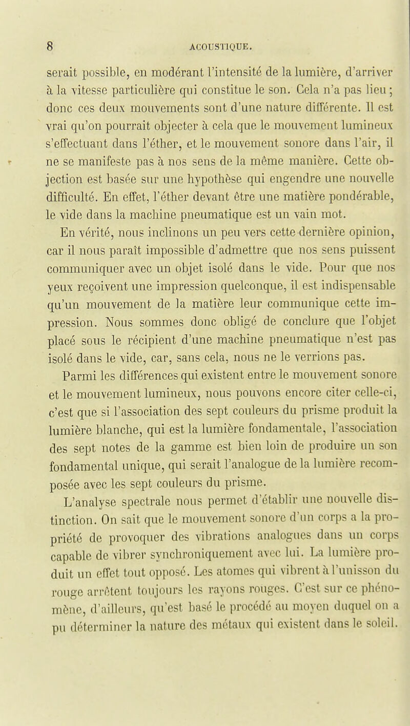 serait possible, en modérant l'intensité de la lumière, d'arriver à la -s'itesse particulière qui constitue le son. Cela n'a pas lieu ; donc ces deux mouvements sont d'une nature différente. Il est vrai qu'on pourrait objecter à cela que le mouvement lumineux s'effectuant dans l'éther, et le mouvement sonore dans l'air, il ne se manifeste pas à nos sens de la même manière. Cette ob- jection est basée sur une hypothèse qui engendre une nouvelle difficulté. En effet, l'éther devant être une matière pondérable, le vide dans la machine pneumatique est un vain mot. En vérité, nous inchnons un peu vers cette dernière opinion, car il nous paraît impossible d'admettre que nos sens puissent communiquer avec un objet isolé dans le vide. Pour que nos yeux reçoivent une impression quelconque, il est indispensable qu'un mouvement de la matière leur communique cette im- pression. Nous sommes donc obligé de conclure que l'objet placé sous le récipient d'une machine pneumatique n'est pas isolé dans le vide, car, sans cela, nous ne le verrions pas. Parmi les différences qui existent entre le mouvement sonore et le mouvement lumineux, nous pouvons encore citer ceUe-ci, c'est que si l'association des sept couleurs du prisme produit la lumière blanche, qui est la lumière fondamentale, l'association des sept notes de la gamme est bien loin de produire un son fondamental unique, qui serait l'analogue de la lumière recom- posée avec les sept couleurs du prisme. L'analyse spectrale nous permet d'établir une nouvelle dis- tinction. On sait que le mouvement sonore d'un corps a la pro- priété de provoquer des vibrations analogues dans un corps capable de vibrer synchroniquement avec lui. La lumière pro- duit un effet tout opposé. Les atomes qui vibrent à l'unisson du rouge arrêtent toujours les rayons rouges. C'est sur ce phéno- mène, d'ailleurs, qu'est basé le procédé au moyen duquel on a pu déterminer la nature des métaux qui existent dans le soleil.