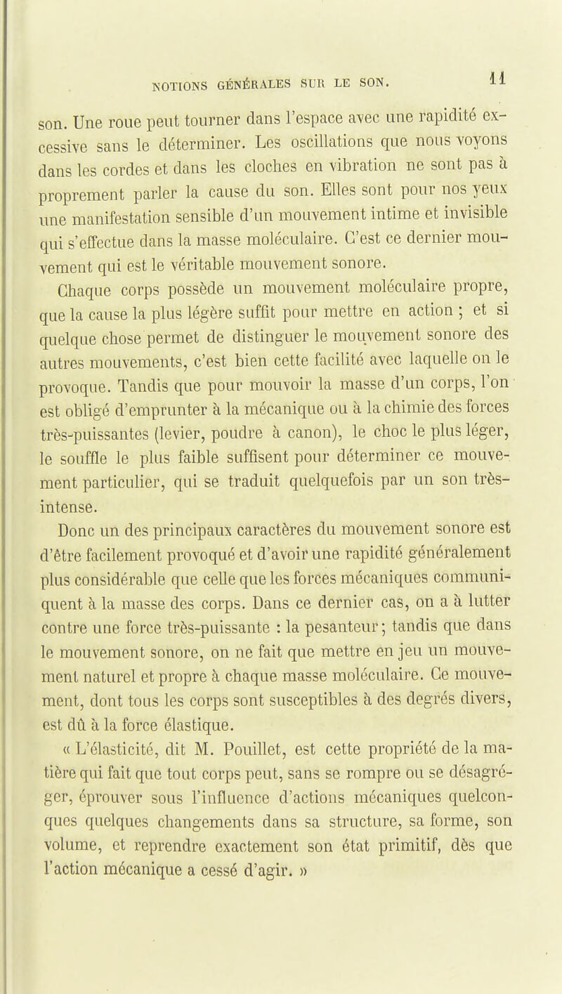 son. Une roue peut tourner dans l'espace avec une rapidité ex- cessive sans le déterminer. Les oscillations que nous voyons dans les cordes et dans les cloches en vibration ne sont pas à proprement parler la cause du son. Elles sont pour nos yeux une manifestation sensible d'un mouvement intime et invisible qui s'effectue dans la masse moléculaire. C'est ce dernier mou- vement qui est le véritable mouvement sonore. Chaque corps possède un mouvement moléculaire propre, que la cause la plus légère suffit pour mettre en action ; et si quelque chose permet de distinguer le mouvement sonore des autres mouvements, c'est bien cette facilité avec laquelle on le provoque. Tandis que pour mouvoir la masse d'un corps, l'on est obligé d'emprunter à la mécanique ou à la chimie des forces très-puissantes (levier, poudre à canon), le choc le plus léger, le souffle le plus faible suffisent pour déterminer ce mouve- ment particulier, qui se traduit quelquefois par un son très- intense. Donc un des principaux caractères du mouvement sonore est d'être facilement provoqué et d'avoir une rapidité généralement plus considérable que celle que les forces mécaniques communi-' quent à la masse des corps. Dans ce dernier cas, on a à lutter contre une force très-puissante : la pesanteur ; tandis que dans le mouvement sonore, on ne fait que mettre en jeu un mouve- ment naturel et propre à chaque masse moléculaire. Ce mouve- ment, dont tous les corps sont susceptibles à des degrés divers, est dû à la force élastique. « L'élasticité, dit M. Pouillet, est cette propriété de la ma- tière qui fait que tout corps peut, sans se rompre ou se désagré- ger, éprouver sous l'influence d'actions mécaniques quelcon- ques quelques changements dans sa structure, sa forme, son volume, et reprendre exactement son état primitif, dès que l'action mécanique a cessé d'agir. »