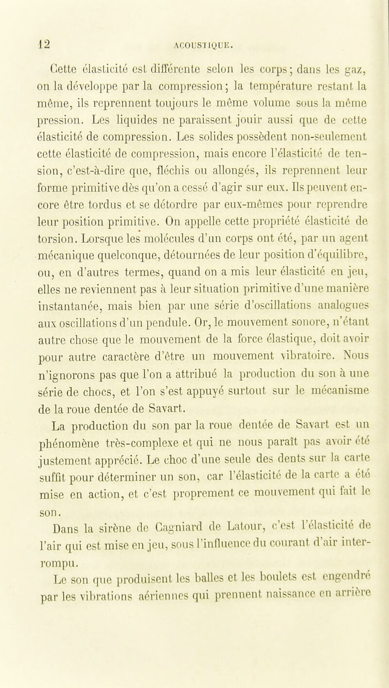 Cette élasticité est différente selon les corps ; dans les gaz, on la développe par la compression; la température restant la même, ils reprennent toujours le môme volume sous la même pression. Les liquides ne paraissent jouir aussi que de cette élasticité de compression. Les solides possèdent non-seulement cette élasticité de compression, mais encore l'élasticité de ten- sion, c'est-à-dire que, fléchis ou allongés, ils reprennent leur forme primitive dès qu'on a cessé d'agir sur eux. Ils peuvent en- core être tordus et se détordre par eux-mêmes pour reprendre leur position primitive. On appelle cette propriété élasticité de torsion. Lorsque les molécules d'un corps ont été, par un agent mécanique quelconque, détournées de leur position d'équilibre, ou, en d'autres termes, quand on a mis leur élasticité en jeu, elles ne reviennent pas à leur situation primitive d'une manière instantanée, mais bien par une série d'oscillations analogues aux oscillations d'un pendule. Or, le mouvement sonore, n'étant autre chose que le mouvement de la force élastique, doit avoir pour autre caractère d'être un mouvement vibratoire. Nous n'ignorons pas que l'on a attribué la production du son à une série de chocs, et l'on s'est appuyé surtout sur le mécanisme de la roue dentée de Savart. La production du son par la roue dentée de Savart est un phénomène très-complexe et qui ne nous paraît pas avoir été justement apprécié. Le choc d'une seule des dents sur la carte suffît pour déterminer un son, car l'élasticité de la carte a été mise en action, et c'est proprement ce mouvement qui fait le son. Dans la sirène de Gagniard de Latour, c'est l'élasticité de l'air qui est mise en jeu, sous l'influence du courant d'air inter- rompu. Le son que produisent les balles et les boulets est engendré par les vibrations aériennes qui prennent naissance en arrière