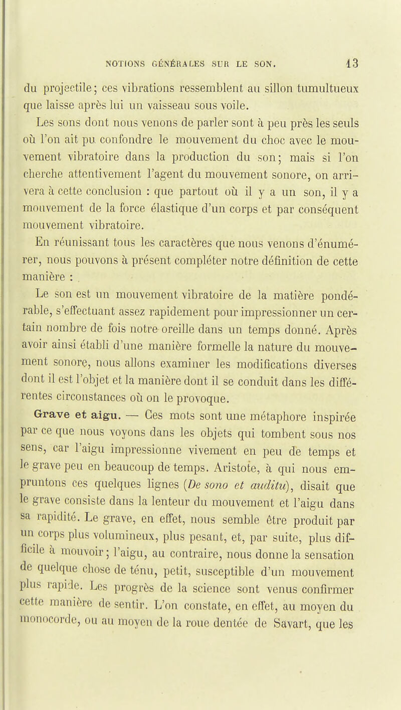 du projectile ; ces vibrations ressemblent au sillon tumultueux que laisse après lui un vaisseau sous voile. Les sons dont nous venons de parler sont à peu près les seuls 011 l'on ait pu confondre le mouvement du choc avec le mou- vement vibratoire dans la production du son; mais si l'on cherche attentivement l'agent du mouvement sonore, on arri- vera à cette conclusion : que partout oîi il y a un son, il y a mouvement de la force élastique d'un corps et par conséquent mouvement vibratoire. En réunissant tous les caractères que nous venons d'énumé- rer, nous pouvons à présent compléter notre définition de cette manière : . Le son est un mouvement vibratoire de la matière pondé- rable, s'efFectuant assez rapidement pour impressionner un cer- tain nombre de fois notre oreille dans un temps donné. Après avoir ainsi établi d'une manière formelle la nature du mouve- ment sonore, nous allons examiner les modifications diverses dont il est l'objet et la manière dont il se conduit dans les diffé- rentes circonstances où on le provoque. Grave et aigu. — Ces mots sont une métaphore inspirée par ce que nous voyons dans les objets qui tombent sous nos sens, car l'aigu impressionne vivement en peu de temps et le grave peu en beaucoup de temps. Aristote, à qui nous em- pruntons ces quelques lignes {De sono et auditu)^ disait que le grave consiste dans la lenteur du mouvement et l'aigu dans sa rapidité. Le grave, en effet, nous semble être produit par un corps plus volumineux, plus pesant, et, par suite, plus dif- ficile a mouvoir ; l'aigu, au contraire, nous donne la sensation de quelque chose de ténu, petit, susceptible d'un mouvement plus rapide. Les progrès de la science sont venus confirmer cette manière de sentir. L'on constate, en effet, au moyen du monocorde, ou au moyen de la roue dentée de Savart, que les