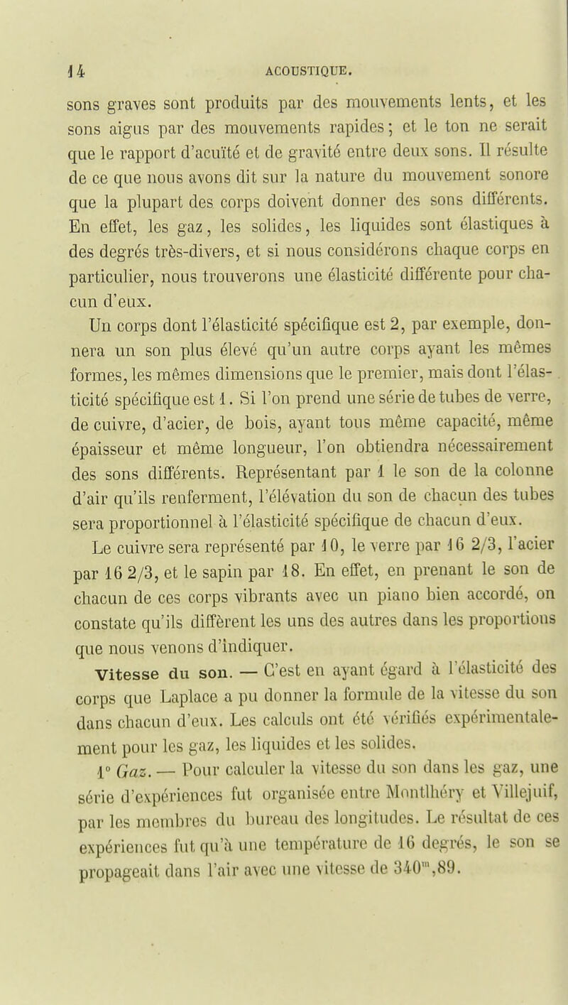 sons graves sont produits par des mouvements lents, et les sons aigus par des mouvements rapides ; et le ton ne serait que le rapport d'acuïté et de gravité entre deux sons. Il résulte de ce que nous avons dit sur la nature du mouvement sonore que la plupart des corps doivent donner des sons différents. En effet, les gaz, les solides, les liquides sont élastiques à des degrés très-divers, et si nous considérons chaque corps en particulier, nous trouverons une élasticité différente pour cha- cun d'eux. Un corps dont l'élasticité spécifique est 2, par exemple, don- nera un son plus élevé qu'un autre corps ayant les mêmes formes, les mêmes dimensions que le premier, mais dont l'élas- ticité spécifique est 1. Si l'on prend une série de tubes de verre, de cuivre, d'acier, de bois, ayant tous môme capacité, même épaisseur et même longueur, l'on obtiendra nécessairement des sons différents. Représentant par 1 le son de la colonne d'air qu'ils renferment, l'élévation du son de chacun des tubes sera proportionnels l'élasticité spécifique de chacun d'eux. Le cuivre sera représenté par ] 0, le verre par 16 2/3, l'acier par 16 2/3, et le sapin par 18. En effet, en prenant le son de chacun de ces corps vibrants avec un piano bien accordé, on constate qu'ils diffèrent les uns des autres dans les proportions que nous venons d'indiquer. Vitesse du son. — C'est en ayant égard à l'élasticité des corps que Laplace a pu donner la formule de la vitesse du son dans chacun d'eux. Les calculs ont été vérifiés expérimentale- ment pour les gaz, les liquides et les solides. — Pour calculer la vitesse du son dans les gaz, une série d'expériences fut organisée entre Mnntlhéry et Villejuif, par les membres du bureau des longitudes. Le résultat de ces expériences fut qu'à une température de 16 degrés, le son se propageait dans l'air avec une vitesse de 340',89.