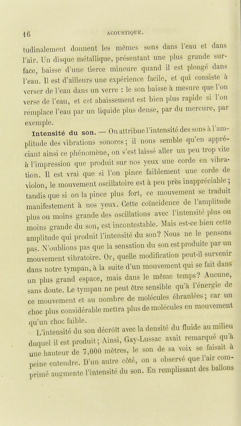 tudinalement donnent les mêmes sons dans l'eau et dans l'air. Un disque métallique, présentant une plus grande sur- face, baisse d'une tierce mineure quand il est plongé dans l'eau. Il est d'ailleurs une expérience facile, et qui consiste à yersQT de l'eau dans un \erre : le son baisse à mesure que l'on verse de l'eau, et cet abaissement est bien plus rapide si l'on remplace l'eau par un liquide plus dense, par du mercure, par exemple. intensité du son. - On attribue l'intensité des sons à l'am- plitude des vibrations sonores ; il nous semble qu'en appré- ciant ainsi ce phénomène, on s'est laissé aller un peu trop vite à l'impression que produit sur nos yeux une corde en vibra- tion. 11 est vrai que si l'on pince faiblement une corde de violon, le mouvement oscillatoire est à peu près inappréciable ; tandis que si on la pince plus fort, ce mouvement se traduit manifestement à nos yeux. Cette coïncidence de l'amplitude plus ou moins grande des oscillations avec l'intensité plus ou moins grande du son, est incontestable. Mais est-ce bien cette amplitude qui produit l'intensité du son? Nous ne le pensons pas N'oublions pas que la sensation du son est prodmte par un mouvement vibratoire. Or, quelle modification peut-il survenir dans notre tympan, à la suite d'un mouvement qui se fait dans un plus grand espace, mais dans le même temps? Aucune, sans doute. Le tympan ne peut être sensible qu'à l'énergie de ce mouvement et au nombre de molécules ébranlées; car un choc plus considérable mettra plus de molécules en mouvement qu'un choc faible. , „ ., -y L'intensité du son décroît avec la densité du fluide au milieu duquel il est produit; Ainsi, Gay-Lussac avait remarqué quà une hauteur de 7,000 mètres, le son de sa voix se faisait à peine entendre. D'un autre côté, on a observé que 1 air com- primé augmente l'intensité du son. En remplissant des ballons