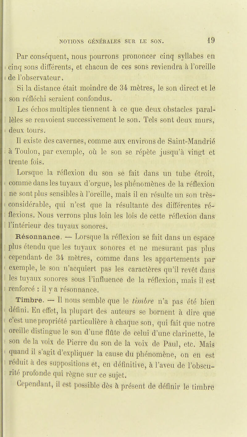 Par conséquent, nous pourrons prononcer cinq syllabes en cinq sons différents, et chacun de ces sons reviendra à l'oreille de l'observateur. Si la distance était moindre de 34 mètres, le son direct et le son réfléchi seraient confondus. Les échos multiples tiennent à ce que deux obstacles paral- lèles se renvoient successivement le son. Tels sont deux murs, deux tours. Il existe des cavernes, comme aux environs de Saint-Mandrié à Toulon, par exemple, on le son se répète jusqu'à vingt et trente fois. Lorsque la réflexion du son se fait dans un tube étroit, comme dans les tuyaux d'orgue, les phénomènes de la réflexion ne sont plus sensibles à l'oreille, mais il en résulte un son très- considérable, qui n'est que la résultante des différentes ré- flexions. Nous verrons plus loin les lois de cette réflexion dans l'intérieur des tuyaux sonores. Résonnance. — Lorsque la réflexion se fait dans un espace plus étendu que les tuyaux sonores et ne mesurant pas plus cependant, de 34 mètres, comme dans les appartements par exemple, le son n'acquiert pas les caractères qu'il revêt dans les tuyaux sonores sous l'influence de la réflexion, mais il est renforcé : il y a résonnance. Timbre. — Il nous semble que le timbre n'a pas été bien défini. En effet, la plupart des auteurs se bornent à dire que c'est une propriété particulière à chaque son, qui fait que notre oreille distingue le son d'une flûte de celui d'une clarinette, le son de la voix de Pierre du son de la voix de Paul, etc. Mais quand il s'agit d'expliquer la cause du phénomène, on en est réduit à des suppositions et, en définitive, à l'aveu de l'obscu- rité profonde qui règne sur ce sujet. Cependant, il est possible dès à présent de définir le timbre