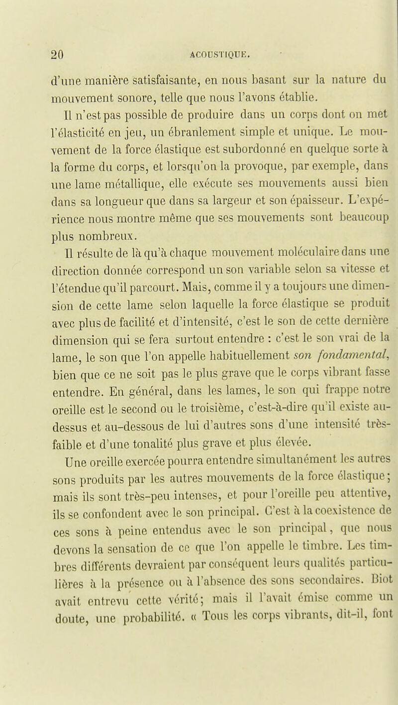 d'une manière satisfaisante, en nous basant sur la nature du mouvement sonore, telle que nous l'avons établie. 11 n'est pas possible de produire dans un corps dont on met l'élasticité en jeu, un ébranlement simple et unique. Le mo»i- vement de la force élastique est subordonné en quelque sorte à la forme du corps, et lorsqu'on la provoque, par exemple, dans une lame métallique, elle exécute ses mouvements aussi bien dans sa longueur que dans sa largeur et son épaisseur. L'expé- rience nous montre même que ses mouvements sont beaucoup plus nombreux. Il résulte de là qu'à chaque mouvement moléculaire dans une direction donnée correspond un son variable selon sa vitesse et l'étendue qu'il parcourt. Mais, comme il y a toujours une dimen- sion de cette lame selon laquelle la force élastique se produit avec plus de facilité et d'intensité, c'est le son de cette dernière dimension qui se fera surtout entendre : c'est le son vrai de la lame, le son que l'on appelle habituellement son fondamental, bien que ce ne soit pas le plus grave que le corps vibrant fasse entendre. En général, dans les lames, le son qui frappe notre oreille est le second ou le troisième, c'est-à-dire quïl existe au- dessus et au-dessous de lui d'autres sons d'une intensité très- faible et d'une tonalité plus grave et plus élevée. Une oreille exercée pourra entendre simultanément les autres sons produits par les autres mouvements de la force élastique ; mais ils sont très-peu intenses, et pour l'oreille peu attentive, ils se confondent avec le son principal. C'est à la coexistence de ces sons à peine entendus avec le son principal, que nous devons la sensation de ce que l'on appelle le timbre. Les tim- bres différents devraient par conséquent leurs qualités particu- lières à la présence ou à l'absence des sons secondaires. Biot avait entrevu cette vérité; mais il l'avait émise comme un doute, une probabilité. « Tous les corps vibrants, dit-il, font