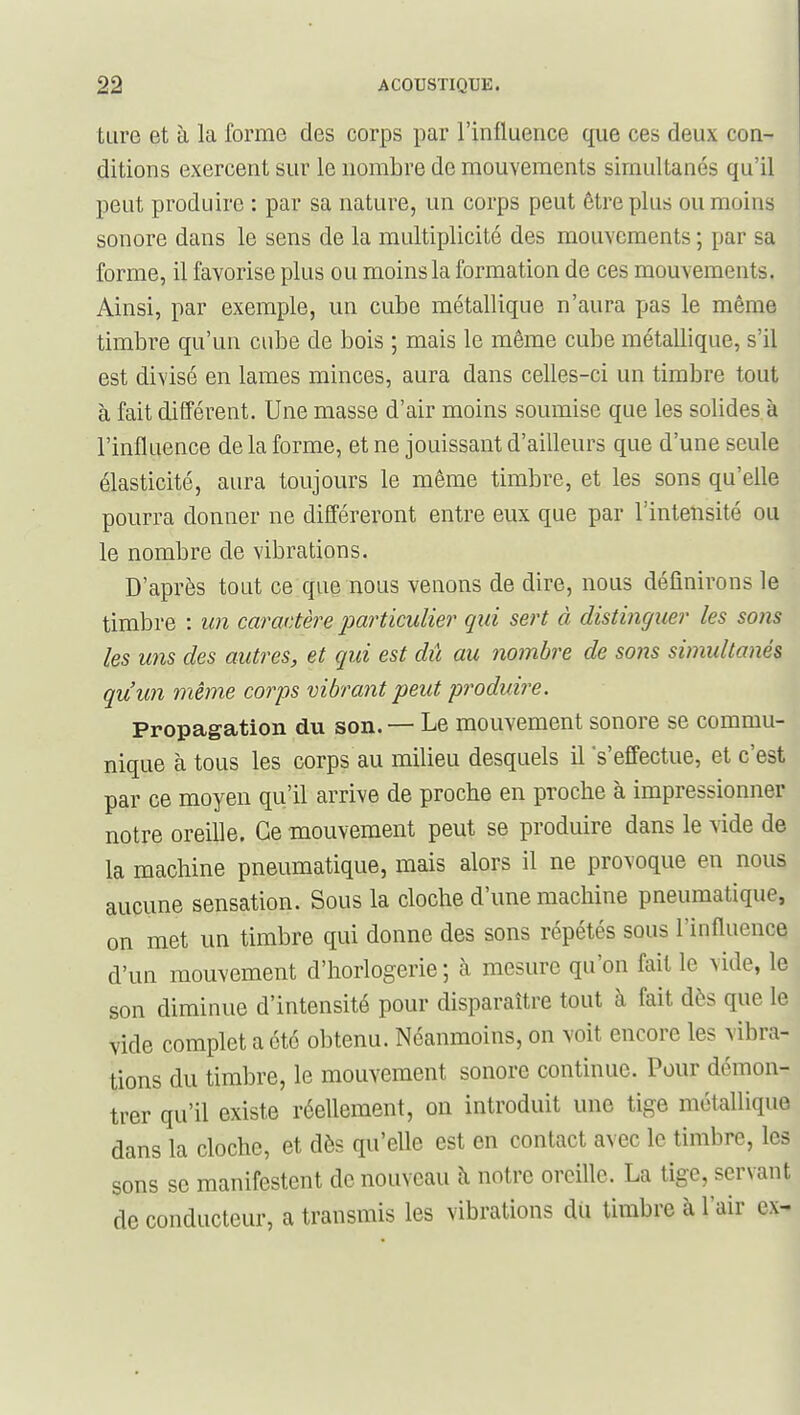 tLire et à la forme des corps par l'influence que ces deux con- ditions exercent sur le nombre de mouvements simultanés qu'il peut produire : par sa nature, un corps peut être plus ou moins sonore dans le sens de la multiplicité des mouvements ; par sa forme, il favorise plus ou moins la formation de ces mouvements. Ainsi, par exemple, un cube métallique n'aura pas le même timbre qu'un cube de bois ; mais le même cube métallique, s'il est divisé en lames minces, aura dans celles-ci un timbre tout à fait différent. Une masse d'air moins soumise que les solides à l'influence de la forme, et ne jouissant d'ailleurs que d'une seule élasticité, aura toujours le même timbre, et les sons qu'elle pourra donner ne différeront entre eux que par l'intensité ou le nombre de vibrations. D'après tout ce que nous venons de dire, nous définirons le timbre : un caractère particulier qui sert à distinguer les sons les uns des autres, et qui est dû au nombre de sons simultanés qu'un même corps vibrant peut produire. Propagation dvi son. — Le mouvement sonore se commu- nique à tous les corps au milieu desquels il 's'effectue, et c'est par ce moyen qu'il arrive de proche en proche à impressionner notre oreille. Ce mouvement peut se produire dans le vide de la machine pneumatique, mais alors il ne provoque en nous aucune sensation. Sous la cloche d'une machine pneumatique, on met un timbre qui donne des sons répétés sous l'influence d'un mouvement d'horlogerie ; à mesure qu'on fait le vide, le son diminue d'intensité pour disparaître tout à fait dès que le vide complet a été obtenu. Néanmoins, on voit encore les vibra- tions du timbre, le mouvement sonore continue. Pour démon- trer qu'il existe réellement, on introduit une tige métallique dans la cloche, et dès qu'elle est en contact avec le timbre, les sons se manifestent de nouveau à notre oreille. La tige, servant de conducteur, a transmis les vibrations du timbre à l'air ex-