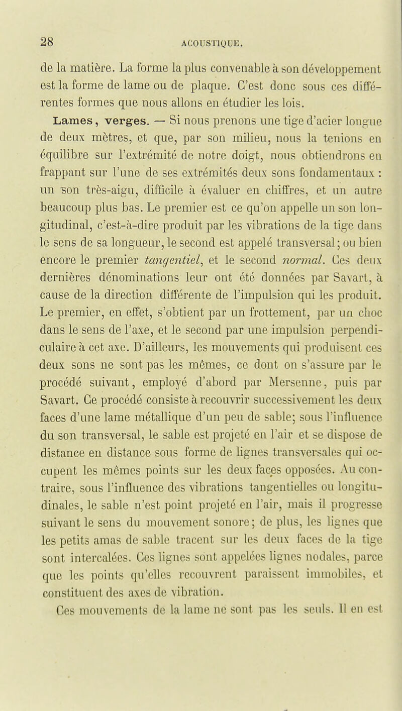 de la matière. La forme la plus convenable à son développement est la forme de lame ou de plaque. C'est donc sous ces diffé- rentes formes que nous allons en étudier les lois. Lames, verges. — Si nous prenons une tige d'acier longue de deux mètres, et que, par son milieu, nous la tenions en équilibre sur l'extrémité de notre doigt, nous obtiendrons en frappant sur l'une de ses extrémités deux sons fondamentaux : un son très-aigu, difficile à évaluer en chiffres, et un autre beaucoup plus bas. Le premier est ce qu'on appelle un son lon- gitudinal, c'est-à-dire produit par les vibrations de la tige dans le sens de sa longueur, le second est appelé transversal ; ou bien encore le premier tangentiel, et le second normal. Ces deux dernières dénominations leur ont été données par Savart, à cause de la direction différente de l'impulsion qui les produit. Le premier, en effet, s'obtient par un frottement, par un choc dans le sens de l'axe, et le second par une impulsion perpendi- culaire à cet axe. D'ailleurs, les mouvements qui produisent ces deux sons ne sont pas les mêmes, ce dont on s'assure par le procédé suivant, employé d'abord par Mersenne, puis par Savart. Ce procédé consiste à recouvrir successivement les deux faces d'une lame métallique d'un peu de sable; sous l'influence du son transversal, le sable est projeté en l'air et se dispose de distance en distance sous forme de lignes transversales qui oc- cupent les mêmes points sur les deux faces opposées. Au con- traire, sous l'influence des vibrations tangentielles ou longitu- dinales, le sable n'est point projeté en l'air, mais il progresse suivant le sens du mouvement sonore; de plus, les lignes que les petits amas de sable tracent sur les deux faces de la tige sont intercalées. Ces lignes sont appelées lignes nodales, parce que les points qu'elles recouvrent paraissent immobiles, et constituent des axes de vibration. Ces mouvements de la lame ne sont pas les seuls. H en est