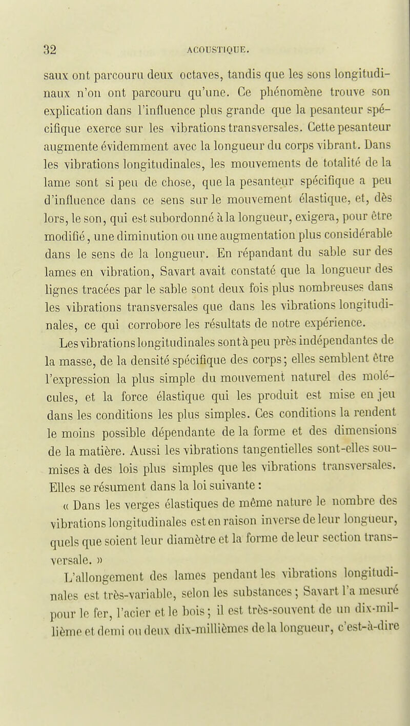saux ont parcouru deux octaves, tandis que les sons longitudi- naux n'on ont parcouru qu'une. Ce phénomène trouve son explication dans l'influence plus grande que la pesanteur spé- cifique exerce sur les vibrations transversales. Cette pesanteur augmente évidemment avec la longueur du corps vibrant. Dans les vibrations longitudinales, les mouvements de totalité de la lame sont si peu de chose, que la pesanteur spécifique a peu d'influence dans ce sens sur le mouvement élastique, et, dès lors, le son, qui est subordonné à la longueur, exigera, pour être modifié, une diminution ou une augmentation plus considérable dans le sens de la longueur. En répandant du sable sur des lames en vibration, Savart avait constaté que la longueur des lignes tracées par le sable sont deux fois plus nombreuses dans les vibrations transversales que dans les vibrations longitudi- nales, ce qui corrobore les résultats de notre expérience. Les vibrations longitudinales sont à peu près indépendantes de la masse, de la densité spécifique des corps; elles semblent être l'expression la plus simple du mouvement naturel des molé- cules, et la force élastique qui les produit est mise en jeu dans les conditions les plus simples. Ces conditions la rendent le moins possible dépendante de la forme et des dimensions de la matière. Aussi les vibrations tangentielles sont-elles sou- mises à des lois plus simples que les vibrations transversales. Elles se résument dans la loi suivante : « Dans les verges élastiques de même nature le nombre des vibrations longitudinales est en raison inverse de leur longueur, quels que soient leur diamètre et la forme de leur section trans- versale. » L'allongement des lames pendant les vibrations longitudi- nales est très-variable, selon les substances ; Savart l'a mesuré pour le fer, l'acier et le bois ; il est très-souvent de un dix-mil- lième et demi ou deux dix-millièmes delà longueur, c'est-à-dire