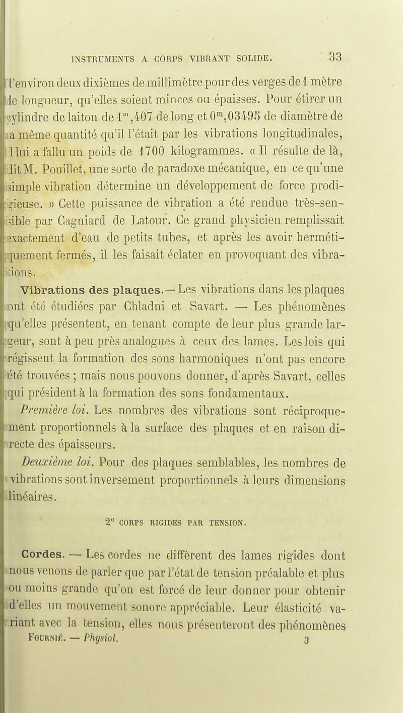 I environ deux dixièmes de millimètre pour des verges de 1 mètre longueur, qu'elles soient minces ou épaisses. Pour étirer un •vlindre de laiton de l',407 de long et 0™,03495 de diamètre de a même quantité qa'il l'était par les vibrations longitudinales, Ilui a fallu un poids de J700 kilogrammes. « Il résulte de là, lit M. Pouillet, une sorte de paradoxe mécanique, en ce qu'une simple vibration détermine un développement de force prodi- gieuse. )) Cette puissance de vibration a été rendue très-sen- qble par Gagniard de Latour. Ce grand physicien remplissait ^\actement d'eau de petits tubes, et après les avoir herméti- {uement fermés, il les faisait éclater en provoquant des vibra- tions. Vibrations des plaques. —Les vibrations dans les plaques ont été étudiées par Ghladni et Savart. — Les phénomènes qu'elles présentent, en tenant compte de leur plus grande lar- geur, sont à peu près analogues à ceux des lames. Les lois qui régissent la formation des sons harmoniques n'ont pas encore l'té trouvées ; mais nous pouvons donner, d'après Savart, celles qui président à la formation des sons fondamentaux. Première loi. Les nombres des vibrations sont réciproque- ;ment proportionnels à la surface des plaques et en raison di- irecte des épaisseurs. Deuxième loi. Pour des plaques semblables, les nombres de \ vibrations sont inversement proportionnels à leurs dimensions ilinéaires. 2° CORPS RIGIDES PAR TENSION. Cordes. — Les cordes ne diffèrent des lames rigides dont nous venons de parler que par l'état de tension préalable et plus ou moins grande qu'on est forcé de leur donner pour obtenir : d'elles un mouvement sonore appréciable. Leur élasticité va- riant avec la tension, elles nous présenteront des phénomènes Fournie, — Physiol. 3