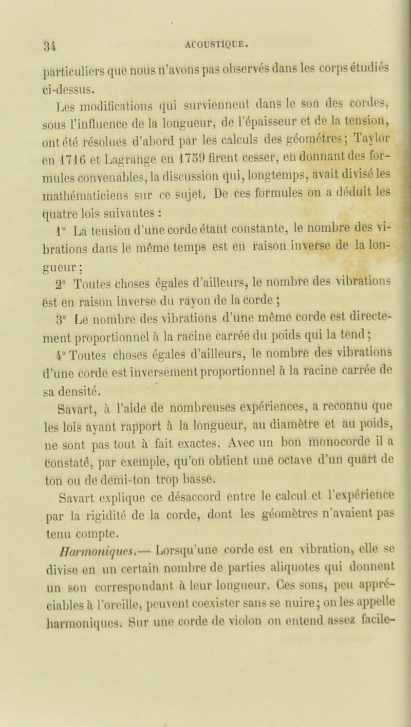 particuliers que rioils n'avons pas observés dans les corps étudiés ci-dessus. Les modifications qui survienneut dans le son des cordes, sous l'influence de la longueur, de l'épaisseur et de la tension, ont été résolues d'abord par les calculs des géomètres; Taylor en 1716 et Lagrange en 1739 firent cesser, en donnant des for- mules convenables, la discussion qui, longtemps, avait divisé les mathématiciens siu^ ce sujet, De ces formules on a déduit les quatre lois suivantes : r La tension d'une corde étant constante, le nombre des vi- brations dans le même temps est en raison inverse de la lon- gueur; 2° Toutes choses égales d'ailleurs, le nombre des vibrations ëst en raison inverse du rayon de la corde ; 3° Le nombre des vibrations d'une même corde est directe- ment proportionnel à la racine carrée du poids qui la tend; 4° Toutes choses égales d'ailleurs, le nombre des vibrations d'une corde est inversement proportionnel à la racine carrée de sa densité. Savàrt, cà l'aide de nombreuses expériences, a reconnu que les lois ayant rapport à la longueur, au diamètre et au poids, ne sont pas tout à fait exactes. Avec un bon monocorde il a Constaté, par exemple, qu'on obtient une octave d'un quart de ton ou de denli-ton trop basse. Savart explique ce désaccord entre le calcul et l'expérience par la rigidité de la corde, dont les géomètres n'avaient pas tenu compte. Harmoniques — Lorsqu'une corde est en vibration, elle se divise en un certain nombre de parties aliquotes qui donnent un son correspondant à leur longueur. Ces sons, peu appré- ciables à l'oreille, peuvent coexister sans se nuire; on les appelle harmoniques; Sur une corde de violon on entend assez facile-