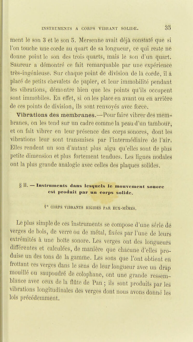 ment le son 3 et le son 5. Mersenhe avait déjà constaté que si l'on touche une corde au quart de sa longueur, ce qui reste ne donne point le son des trois quarts, mais le son d'an quart. Saureur a démontré ce fait remarquable par une expérience très-ingénieuse. Sur chaque point de division de la corde, il â placé de petits chevalets de papier, et leur immobilité pendant les vibrations, démontre bien que les points qu'ils occupent sont immobiles. En effet, si on les place en avant ou en arrière de ces points de division, ils sont renvoyés avec force. Vibrations des membranes.—Pour faire vibrer des mem- branes, on les tend sur Un cadre comme la peau d'un tamboilr, et on fait vibrer en leur présence des corps sonores, dont les vibrations leur sont transmises par l'intermédiaire de l'air. Elles rendent un son d'autant plus aigu qu'elles sont de plus petite dimension et plus fortement tendues. Les lignes nodales ont la plus grande analogie avec celles des plaques solides. § II. — Instruments dans lesquels le mouvement sonore est produit par un corps solide. 1° CORPS VIBRANTS RIGIDES PAR EUX-MEMES. Le plus simple de ces instruments se compose d'une série de verges de bois, de verre ou de métal, fixées par l'une de leurs extrémités à une boîte sonore. Les verges ont des longueurs différentes et calculées, de manière que chacune d'elles pro- duise un des tons de la gamme. Les sons que l'ont olDtient en frottant ces verges dans le sëns de leur longueur avec un drap mouillé ou saupoudré de colophane, ont une grande ressem- blance aved ceux de la flûte de Pan ; ils sont produits par les vibrations longitudinales des verges dont nous avons dohtié les lois précédemment.