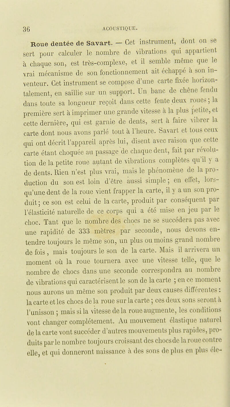 Roue dentée de Savart. — Cet instrument, dont on se sert pour calculer le nombre de vibrations qui appartient à chaque son, est très-complexe, et il semble même que le vrai mécanisme de son fonctionnement ait échappé à son in- venteur. Cet instrument se compose d'une carte fixée horizon- talement, en saiUie sur un support. Un banc de chêne fendu dans toute sa longueur reçoit dans cette fente deux roues ; la première sert à imprimer une grande vitesse à la plus petite, et cette dernière, qui est garnie de dents, sert à faire vibrer la carte dont nous avons parlé tout à l'heure. Savart et tous ceux qui ont décrit l'appareil après lui, disent avec raison que cette carte étant choquée au passage de chaque dent, fait par révolu- tion de la petite roue autant de vibrations complètes qu'il y a de dents. Rien n'est plus vrai, mais le phénomène de la pro- duction du son est loin d'être aussi simple ; en effet, lors- qu'une dent de la roue vient frapper la carte, il y a un son pro- duit ; ce son est celui de la carte, produit par conséquent par l'élasticité naturelle de ce corps qui a été mise en jeu par le choc. Tant que le nombre des chocs ne se succédera pas avec une rapidité de 333 mètres par seconde, nous devons en- tendre toujours le même son, un plus ou moins grand nombre de fois, mais toujours le son de la carte. Mais il arrivera un moment où la roue tournera avec une vitesse telle, que le nombre de chocs dans une seconde correspondra au nombre de vibrations qui caractérisent le son de la carte ; en ce moment nous aurons un même son produit par deux causes différentes : la carte et les chocs de la roue sur la carte ; ces deux sons seront à l'unisson ; mais si la vitesse de la roue augmente, les conditions vont changer complètement. Au mouvement élastique naturel de la carte vont succéder d'autres mouvements plus rapides, pro- duits parle nombre toujours croissant des chocs de la roue contre elle, et qui donneront naissance à des sons de plus en plus éle-