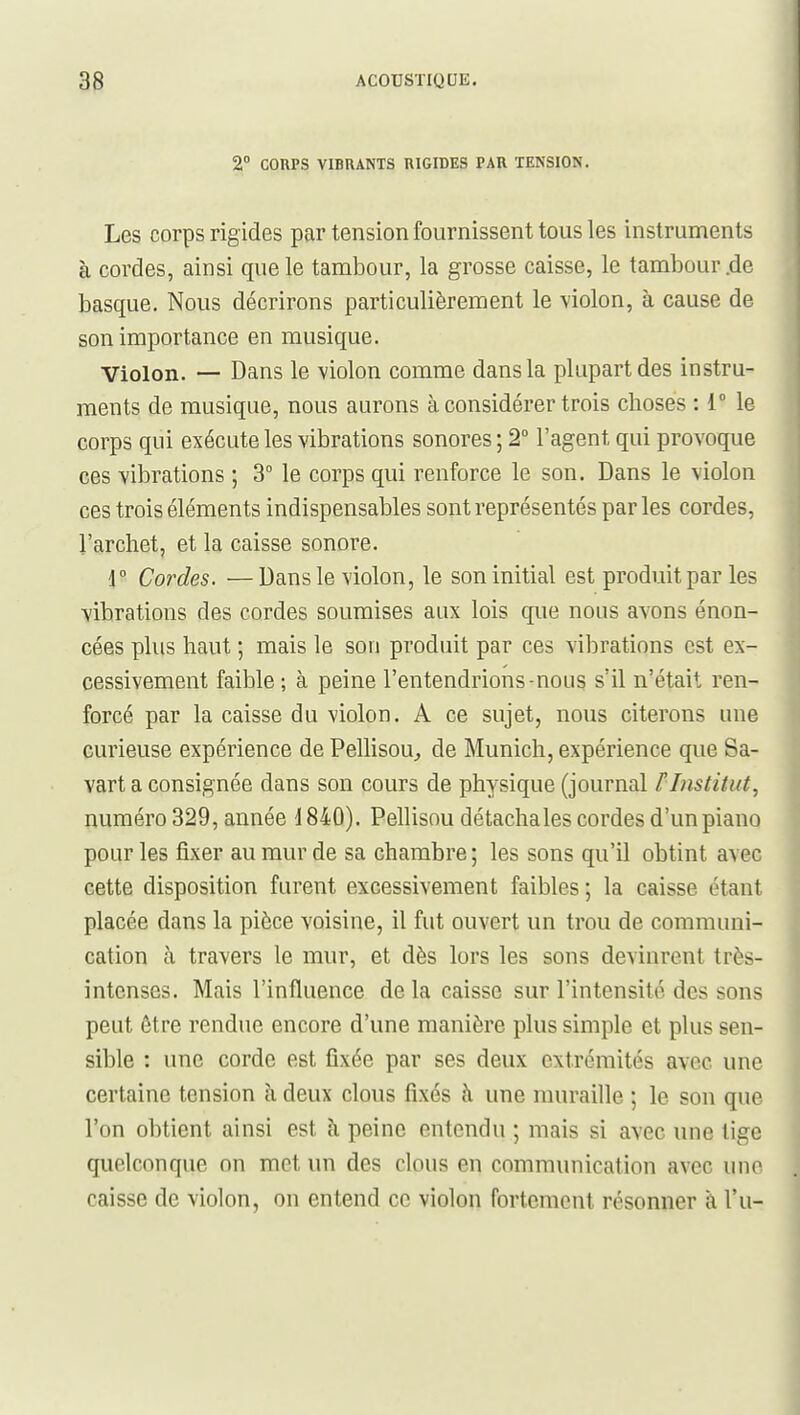 3g ACOTJSTIQDE. 2° COUPS VIBRANTS RIGIDES PAR TENSION. Les corps rigides par tension fournissent tous les instruments à cordes, ainsi que le tambour, la grosse caisse, le tambour.de basque. Nous décrirons particulièrement le violon, à cause de son importance en musique. Violon. — Dans le violon comme dans la plupart des instru- ments de musique, nous aurons à considérer trois choses : 1 le corps qui exécute les vibrations sonores ; 2° l'agent qui provoque ces vibrations ; 3° le corps qui renforce le son. Dans le violon ces trois éléments indispensables sont représentés parles cordes, l'archet, et la caisse sonore. r Cordes. —Dans le violon, le son initial est produit par les vibrations des cordes soumises aux lois que nous avons énon- cées plus haut ; mais le son produit par ces vibrations est ex- cessivement faible ; à peine l'entendrions-nous s'il n'était ren- forcé par la caisse du violon. A ce sujet, nous citerons une curieuse expérience de Pellisou, de Munich, expérience que Sa- vart a consignée dans son cours de physique (journal F Institut, numéro 329, année i 840). Pellisou détachales cordes d'un piano pour les fixer au mur de sa chambre ; les sons qu'il obtint avec cette disposition furent excessivement faibles ; la caisse étant placée dans la pièce voisine, il fut ouvert un trou de communi- cation à travers le mur, et dès lors les sons devinrent très- intenses. Mais l'influence de la caisse sur l'intensité des sons peut être rendue encore d'une manière plus simple et plus sen- sible : une corde est fixée par ses deux extrémités avec une certaine tension à deux clous fixés à une muraille ; le son que l'on obtient ainsi est à peine entendu ; mais si avec une tige quelconque on met un des clous en communication avec une caisse de violon, on entend ce violon fortement résonner à l'u-
