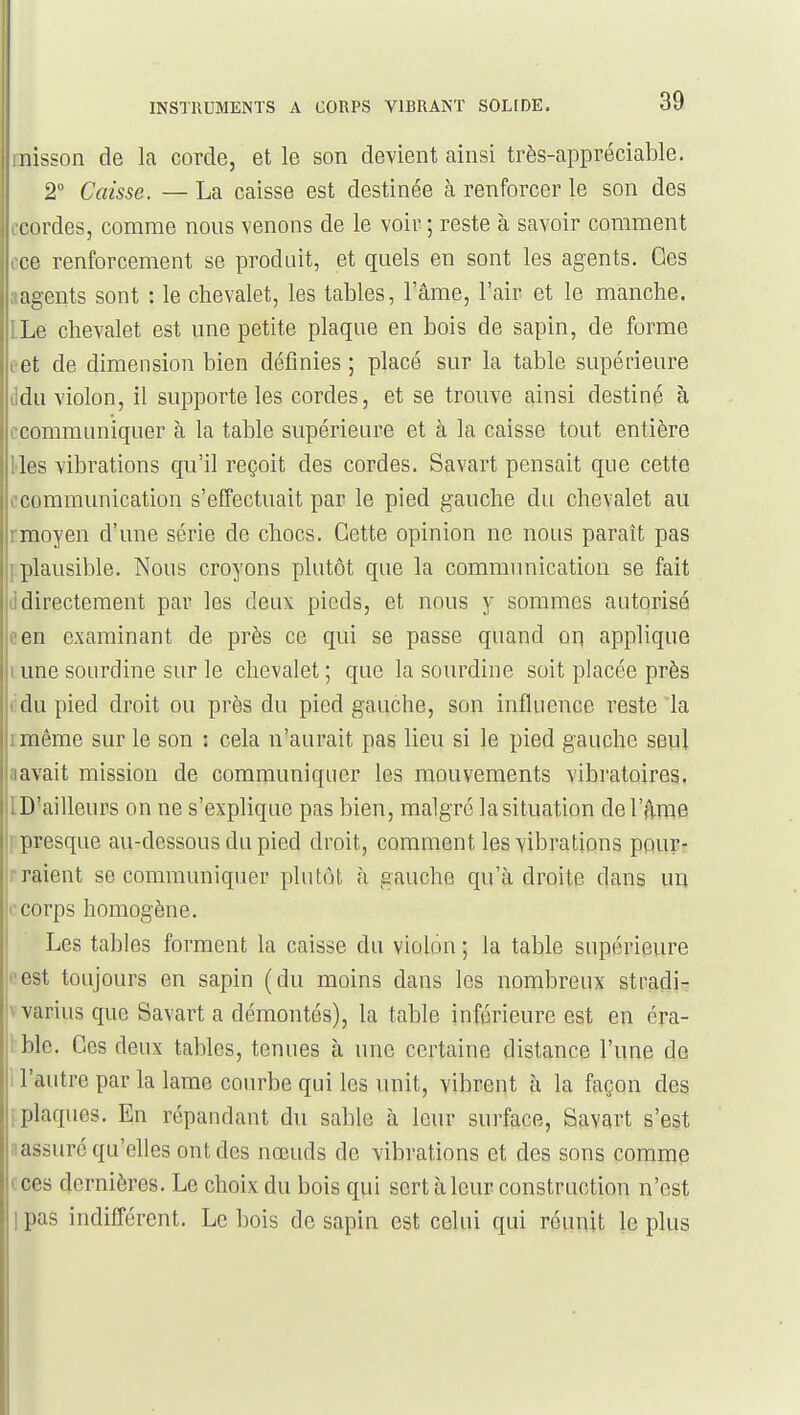 rnisson de la corde, et le son devient ainsi très-appréciable. 2° Caisse. — La caisse est destinée à renforcer le son des ccordes, comme nous venons de le voir ; reste à savoir comment cce renforcement se produit, et quels en sont les agents. Ces aagents sont : le chevalet, les tables, lame, l'air et le manche. LLe chevalet est une petite plaque en bois de sapin, de forme oet de dimension bien définies ; placé sur la table supérieure lidu violon, il supporte les cordes, et se trouve ainsi destiné à ccommuniquer à la table supérieure et à la caisse tout entière lies vibrations qu'il reçoit des cordes. Savart pensait que cette ccommunication s'effectuait par le pied gauche du chevalet au rmoyen d'une série de chocs. Cette opinion ne nous paraît pas ] plausible. Nous croyons plutôt que la communication se fait d directement par les deux pieds, et nous y sommes autorisé een examinant de près ce qui se passe quand op applique i une sourdine sur le chevalet ; que la sourdine soit placée près rdu pied droit ou près du pied gauche, son influence reste la i mème sur le son : cela n'aurait pas lieu si le pied gauche seul aavait mission de communiquer les mouvements vibratoires. ID'ailleurs on ne s'explique pas bien, malgré la situation del'firae ■ presque au-dessous du pied droit, comment les vibrations pour- r raient se communiquer plutôt à gauche qu'adroite dans un f corps homogène. Les tables forment la caisse du violon ; la table supérieure t^est toujours en sapin (du moins dans les nombreux stradi- \ varius que Savart a démontés), la table inférieure est en éra- 1 ble. Ces deux tables, tenues h une certaine distance l'une de I l'autre par la lame courbe qui les unit, vibrent à la façon des ; plaques. En répandant du sable à leur surface, Savart s'est :!assuréqu'ehes ontdes nœuds de vibrations et des sons comme ( ces dernières. Le choix du bois qui sert à leur construction n'est 1 pas indifférent. Le bois de sapin est celui qui réunit le plus