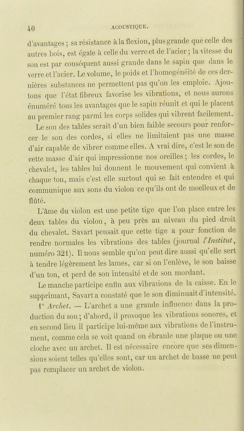 d'avantages ; sa résistance à la flexion, plus grande que celle des autres bois, est égale à celle du verre et de l'acier ; la vitesse du son est par conséquent aussi grande dans le sapin que dans le verre et l'acier. Le volume, le poids et l'homogénéité de ces der- nières substances ne permettent pas qu'on les emploie. Ajou- tons que l'état fibreux favorise les vibrations, et nous aurons énuméré tous les avantages que le sapin réunit et qui le placent au premier rang parmi les corps solides qui vibrent facilement. Le son des tables serait d'un bien faible secours pour renfor- cer le son des cordes, si elles ne limitaient pas une masse d'air capable de vibrer comme elles. A vrai dire, c'est le son de cette masse d'air qui impressionne nos oreilles ; les cordes, le chevalet, les tables lui donnent le mouvement qui convient à chaque ton, mais c'est elle surtout qui se fait entendre et qui communique aux sons du violon ce qu'ils ont de moelleux et de flûté. L'âme du violon est une petite tige que l'on place entre les deux tables du violon, à peu près au niveau du pied droit du chevalet. Savart pensait que cette tige a pour fonction de rendre normales les vibrations des tables (journal l'Institut, numéro 321). Il nous semble qu'on peut dire aussi qu'elle sert à tendre légèrement les lames, car si on l'enlève, le son baisse d'un ton, et perd de son intensité et de son mordant. Le manche participe enfin aux vibraiions de la caisse. En le supprimant, Savart a constaté que le son diminuait d'intensité. 1 Archet. — L'archet a une grande influence dans la pro- duction du son; d'abord, il provoque les vibrations sonores, et en second lieu il participe lui-môme aux vibrations de l'instru- ment, comme cela se voit quand on ébranle une plaque ou une cloche avec un archet. Il est nécessaire encore que ses dimen- sions soient telles qu'elles sont, car un archet de basse ne peut pas remplacer un archet de violon.