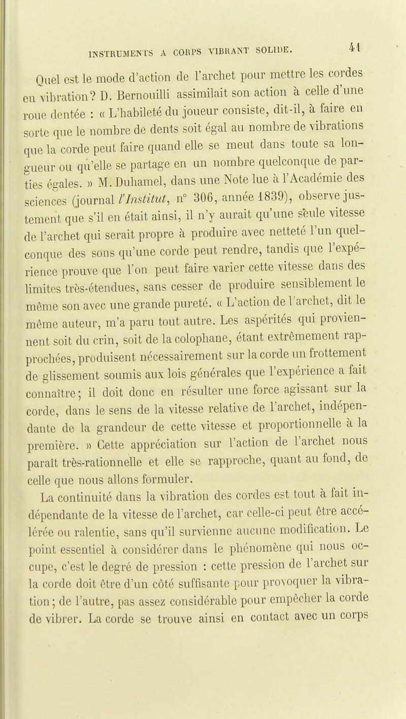 Quel est le mode d'action de l'archet pour mettre les cordes en vibration? D. Bernouilli assimilait son action à celle d'une roue dentée : « L'habileté du joueur consiste, dit-il, à faire en sorte que le nombre de dents soit égal au nombre de vibrations que la corde peut faire quand elle se meut dans toute sa lon- gueur ou qu'elle se partage en un nombre quelconque de par- ties égales. » M. Duhamel, dans une Note lue à l'Académie des sciences {jourml l'Institut, n 306, année 1839), observe jus- tement que s'il en était ainsi, il n'y aurait qu'une seule vitesse de l'archet qui serait propre à produire avec netteté l'un quel- conque des sons qu'une corde peut rendre, tandis que l'expé- rience prouve que l'on peut faire varier cette vitesse dans des limites très-étendues, sans cesser de produire sensiblement le même son avec une grande pureté. « L'action de l'archet, dit le même auteur, m'a paru tout autre. Les aspérités qui provien- nent soit du crin, soit de la colophane, étant extrêmement rap- prochées, produisent nécessairement sur la corde un frottement de glissement soumis aux lois générales que l'expérience a fait connaître ; il doit donc en résulter une force agissant sur la corde, dans le sens de la vitesse relative de l'archet, indépen- dante de la grandeur de cette vitesse et proportionnelle à la première. » Cette appréciation sur l'action de l'archet nous paraît très-rationnelle et elle se rapproche, quant au fond, de celle que nous allons formuler. La continuité dans la vibration des cordes est tout à fait in- dépendante de la vitesse de l'archet, car celle-ci peut être accé- lérée ou ralentie, sans qu'il survienne aucune modification. Le point essentiel à considérer dans le phénomène qui nous oc- cupe, c'est le degré de pression : cette pression de l'archet sur la corde doit être d'un côté suffisante pour provoquer la vibra- tion ; de l'autre, pas assez considérable pour empêcher la corde de vibrer. La corde se trouve ainsi en contact avec un corps