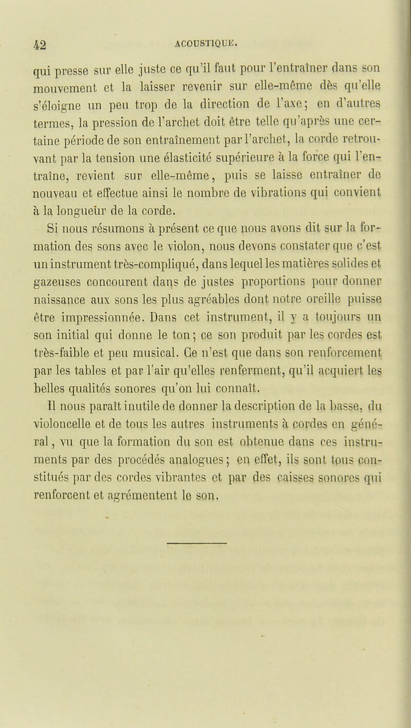 qui presse sur elle juste ce qu'il faut pour l'entraîner dans son mouvement et la laisser revenir sur elle-même dès qu'elle s'éloigne un peu trop de la direction de l'axe; en d'autres termes, la pression de l'archet doit être telle qu'après une cer- taine période de son entraînement par l'archet, la corde retrou- vant par la tension une élasticité supérieure à la force qui l'en- traîne, revient sur elle-même, puis se laisse entraîner de nouveau et effectue ainsi le nombre de vibrations qui convient à la longueur de la corde. Si nous résumons à présent ce que nous avons dit sur la for- mation des sons avec le violon, nous devons constater que c'est un instrument très-compliqué, dans lequel les matières solides et gazeuses concourent dans de justes proportions pour donner naissance aux sons les plus agréables dont notre oreille puisse être impressionnée. Dans cet instrument, il y a toujours un son initial qui donne le ton ; ce son produit par les cordes est très-faible et peu musical. Ge n'est que dans son renforcement par les tables et par l'air qu'elles renferment, qu'il acquiert les belles qualités sonores qu'on lui connaît. Il nous paraît inutile de donner la description de la basse, du violoncelle et de tous les autres instruments à cordes en géné- ral , vu que la formation du son est obtenue dans ces instru- ments par des procédés analogues; en effet, ils sont tpus con- stitués par des cordes vibrantes et par (les prisses sonores qui renforcent et agrémentent le son.