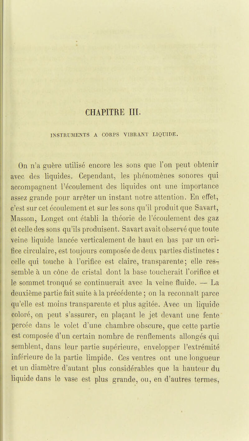 INSTRUMENTS A CORPS VIBRANT LIQUIDE. On n'a guère utilisé encore les sons que l'on peut obtenir avec des liquides. Cependant, les phénomènes sonores qui accompagnent l'écoulement des liquides ont une importance assez grande pour arrêter un instant notre attention. En effet, c'est sur cet écoulement et sur les sons qu'il produit que Savart, Masson, Longet ont établi la théorie de l'écoulement des gaz et celle des sons qu'ils produisent. Savart avait observé que toute veine liquide lancée verticalement de haut en bas par un ori- fice circulaire, est toujours composée de deux parties distinctes : celle qui touche à l'orifice est claire, transparente; elle res- semble à un cône de cristal dont la base toucherait l'orifice et le sommet tronqué se continuerait avec la veine fluide. — La deuxième partie fait suite à la précédente ; on la reconnaît parce qu'elle est moins transparente et plus agitée. Avec un liquide i coloré, on peut s'assurer, en plaçant le jet devant une fente percée dans le volet d'une chambre obscure, que cette partie est composée d'un certain nombre de renflements allongés qui semblent, dans leur partie supérieure, envelopper l'extrémité inférieure de la partie limpide. Ces ventres ont une longueur et un diamètre d'autant plus considérables que la hauteur du liquide dans le vase est plus grande, ou, en d'autres termes.