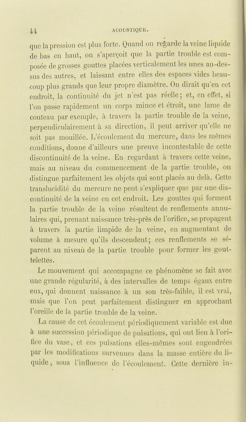 que la pression est plus forte. Quand on regarde la veine liquide de bas en haut, on s'aperçoit que la partie trouble est com- posée de grosses gouttes placées verticalement les unes au-des- sus des autres, et laissant entre elles des espaces vides beau- coup plus grands que leur propre diamètre. On dirait qu'en cet endroit, la continuité du jet n'est pas réelle; et, en effet, si l'on passe rapidement un corps mince et étroit, une lame de couteau par exemple, à travers la partie trouble de la veine, perpendiculairement à sa direction, il peut arriver qu'elle ne soit pas mouillée. L'écoulement du mercure, dans les mêmes conditions, donne d'ailleurs une preuve incontestable de cette discontinuité de la veine. En regardant à travers cette veine, mais au niveau du commencement de la partie trouble, on distingue parfaitement les objets qui sont placés au delà. Cette translucidité du mercure ne peut s'expliquer que par une dis- continuité de la veine en cet endroit. Les gouttes qui forment la partie trouble de la veine résultent de renflements annu- laires qui, prenant naissance très-près de l'orifice, se propagent à travers la partie limpide de la veine, en augmentant de volume à mesure qu'ils descendent; ces renflements se sé- parent au niveaù de la partie trouble pour former les gout- telettes. Le mouvement qui accompagne ce phénomène se fait avec une grande régularité, à des intervalles de temps égaux entre eux, qui donnent naissance à un son très-faible, il est vrai, mais que l'on peut parfaitement distinguer en approchant l'oreille de la partie trouble de la veine. La cause de cet écoulement périodiquement variable est due à une succession périodique de pulsations, qui ont lieu à l'ori- fice du vase, et ces pulsations elles-mêmes sont engendrées par les modifications survenues dans la masse entière du li- quide, sous l'influence de l'écoulement. Cette dernière in-
