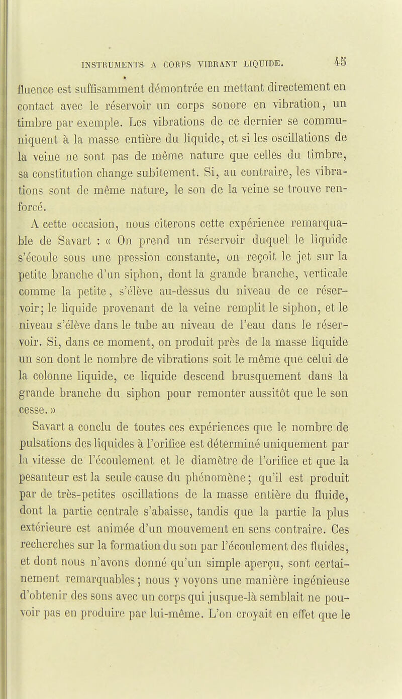 fliience est suffisamment démontrée en mettant directement en contact avec le réservoir un corps sonore en vibration, un timbre par exemple. Les vibrations de ce dernier se commu- niquent à la masse entière du liquide, et si les oscillations de la veine ne sont pas de même nature que celles du timbre, sa constitution change subitement. Si, an contraire, les vibra- tions sont de même nature^ le son de la -veine se trouve ren- forcé. A cette occasion, nous citerons cette expérience remarqua- ble de Savart : « On prend un réservoir duquel le liquide s'écoule sous une pression constante, on reçoit le jet sur la petite brandie d'un siphon, dont la grande branche, verticale comme la petite, s'élève au-dessus du niveau de ce réser- voir; le hqiiide provenant de la veine remplit le siphon, et le niveau s'élève dans le tube au niveau de l'eau dans le réser- voir. Si, dans ce moment, on produit près de la masse liquide un son dont le nombre de vibrations soit le même que celui de la colonne liquide, ce liquide descend brusquement dans la grande branche du siphon pour remonter aussitôt que le son cesse.» Savart a conclu de toutes ces expériences que le nombre de pulsations des liquides à l'orifice est déterminé uniquement par la vitesse de l'écoulement et le diamètre de l'orifice et que la pesanteur est la seule cause du phénomène ; qu'il est produit par de très-petites oscillations de la masse entière du fluide, dont la partie centrale s'abaisse, tandis que la partie la plus extérieure est animée d'un mouvement en sens contraire. Ces recherches sur la formation du son par l'écoulement des fluides, et dont nous n'avons donné qu'un simple aperçu, sont certai- nement remarquables ; nous y voyons une manière ingénieuse d'obtenir des sons avec un corps qui jusque-là semblait ne pou- voir pas en produire par lui-même. L'on croyait en effet que le