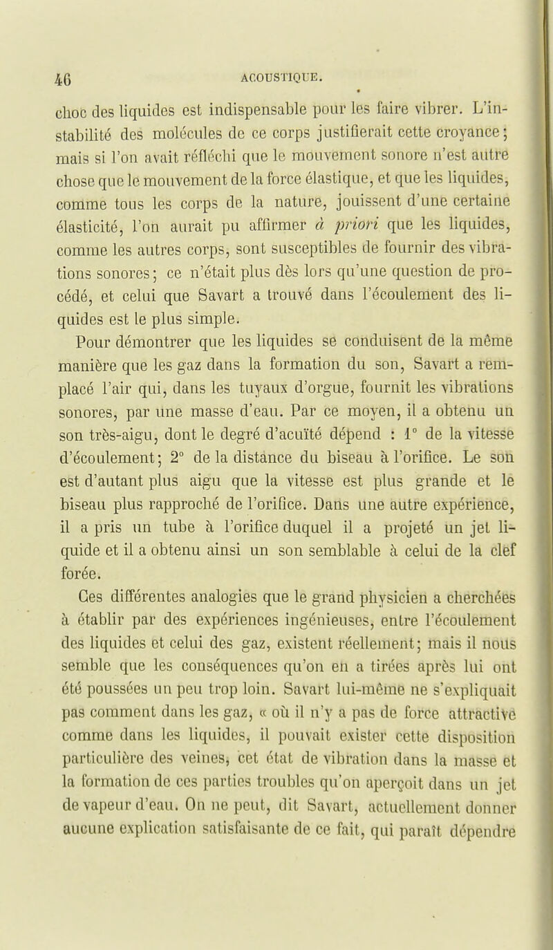 • choc des liquides est indispensable pour les faire vibrer. L'in- stabilité des molécules de ce corps justifierait cette croyance; mais si l'on avait réfléchi que le mouvement sonore n'est autre chose que le mouvement de la force élastique, et que les liquides, comme tous les corps de la nature, jouissent d'une certaine élasticité, l'on aurait pu affirmer à priori que les liquides, comme les autres corps, sont susceptibles de fournir des vibra- tions sonores ; ce n'était plus dès lors qu'une question de pro- cédé, et celui que Savart a trouvé dans l'écoulement des li- quides est le plus simple. Pour démontrer que les liquides se conduisent de la même manière que les gaz dans la formation du son, Savart a rem- placé l'air qui, dans les tuyaux d'orgue, fournit les vibrations sonores, par une masse d'eau. Par ce moyen, il a obtenu un son très-aigu, dont le degré d'acuïté dépend : 1° de la vitesse d'écoulement; 2° de la distance du biseau à l'orifice. Le son est d'autant plus aigu que la vitesse est plus grande et le biseau plus rapproché de l'orifice. Dans une autre expérience, il a pris un tube à l'orifice duquel il a projeté un jet li- quide et il a obtenu ainsi un son semblable à celui de la clef forée. Ces différentes analogies que le grand physicien a cherchées à établir par des expériences ingénieuses, entre l'écoulement des liquides et celui des gaz, existent réellement; mais il nous semble que les conséquences qu'on eti a tirées après lui ont été poussées un peu trop loin. Savart lui-même ne s'expliquait pas comment dans les gaz, « oti il n'y a pas de force attractive comme dans les liquides, il pouvait exister cette disposition particulière des veines, cet état de vibration dans la masse et la formation de ces parties troubles qu'on aperçoit dans un jet de vapeur d'eau. On ne peut, dit Savart, actuellement donner aucune explication satisfaisante de ce fait, qui paraît dépendre