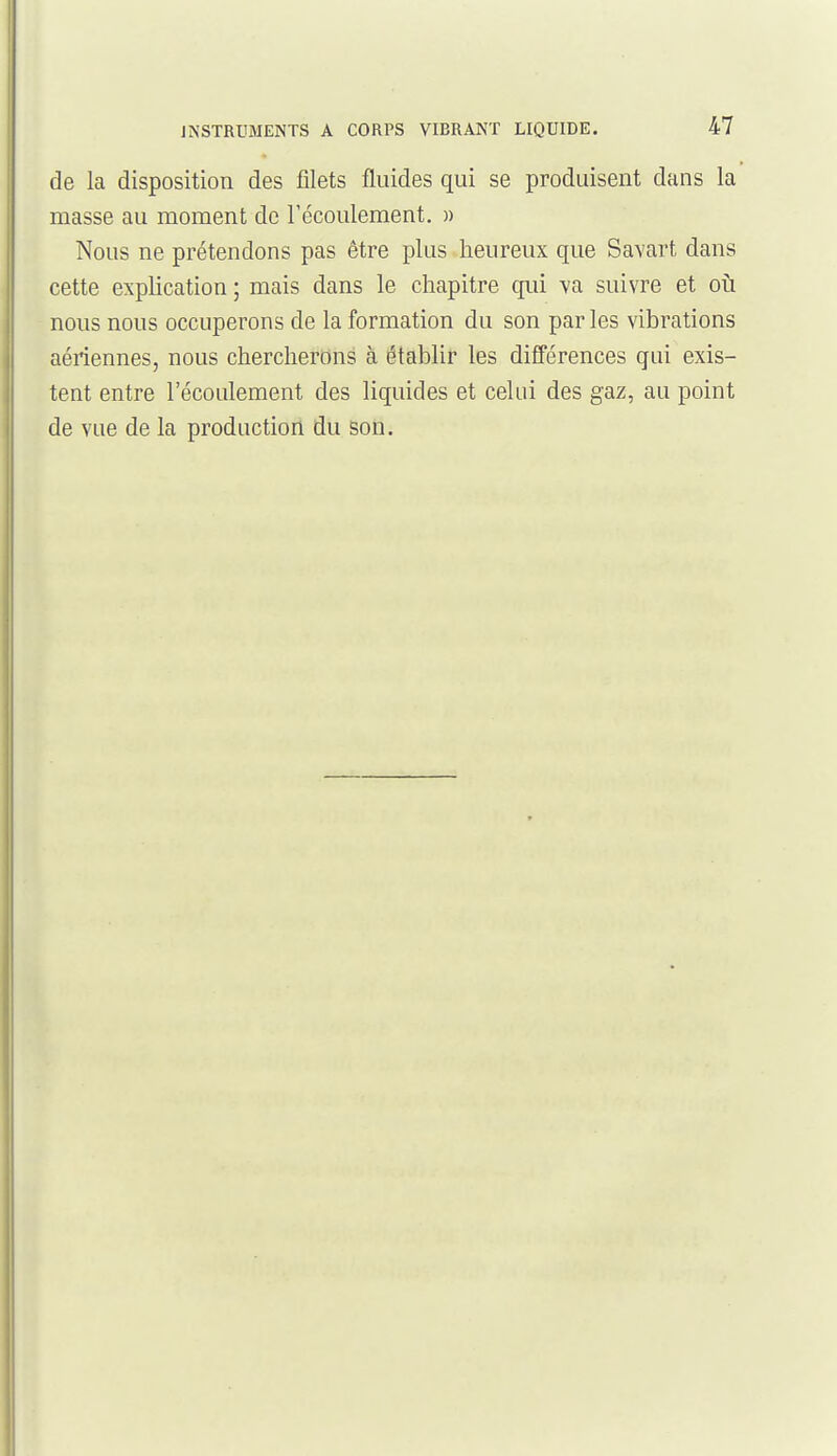 de la disposition des filets fluides qui se produisent dans la masse au moment de l'écoulement. » Nous ne prétendons pas être plus heureux que Savart dans cette explication ; mais dans le chapitre qui va suivre et où nous nous occuperons de la formation du son par les vibrations aériennes, nous chercherons à établir les différences qui exis- tent entre l'écoulement des liquides et celui des gaz, au point de vue de la production du son.