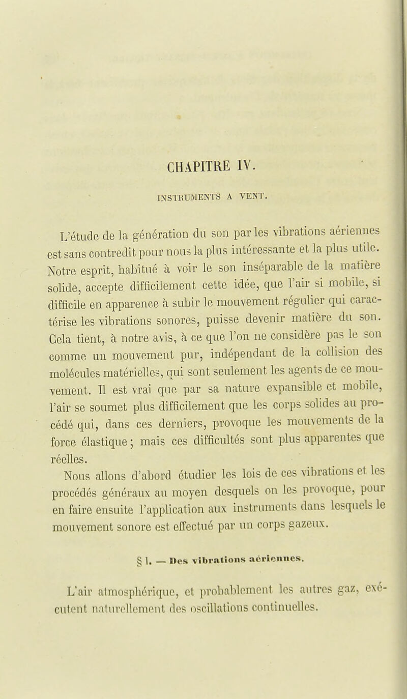 INSTRUMENTS A VENT, L'étude de la génération du son par les vibrations aériennes est sans contredit pour nous la plus intéressante et la plus utile. Notre esprit, habitué à voir le son inséparable de la matière solide, accepte difficilement cette idée, que l'air si mobile, si difficile en apparence à subir le mouvement régulier qui carac- térise les vibrations sonores, puisse devenir matière du son. Cela tient, à notre avis, à ce que l'on ne considère pas le son comme un mouvement pur, indépendant de la collision des molécules matérielles, qui sont seulement les agents de ce mou- vement. Il est vrai que par sa nature expansible et mobile, l'air se soumet plus difficilement que les corps solides au pro- cédé qui, dans ces derniers, provoque les mouvements de la force élastique ; mais ces difficultés sont plus apparentes que réelles. Nous allons d'abord étudier les lois de ces vibrations et les procédés généraux au moyen desquels on les provoque, pour en faire ensuite l'application aux instruments dans lesquels le mouvement sonore est effectué par un corps gazeux. § 1. — Des vibrations acrîcnues. L'air atmosphérique, et probablement les autres gaz, exé- cutent natiu-ellcment des oscillations continuelles.