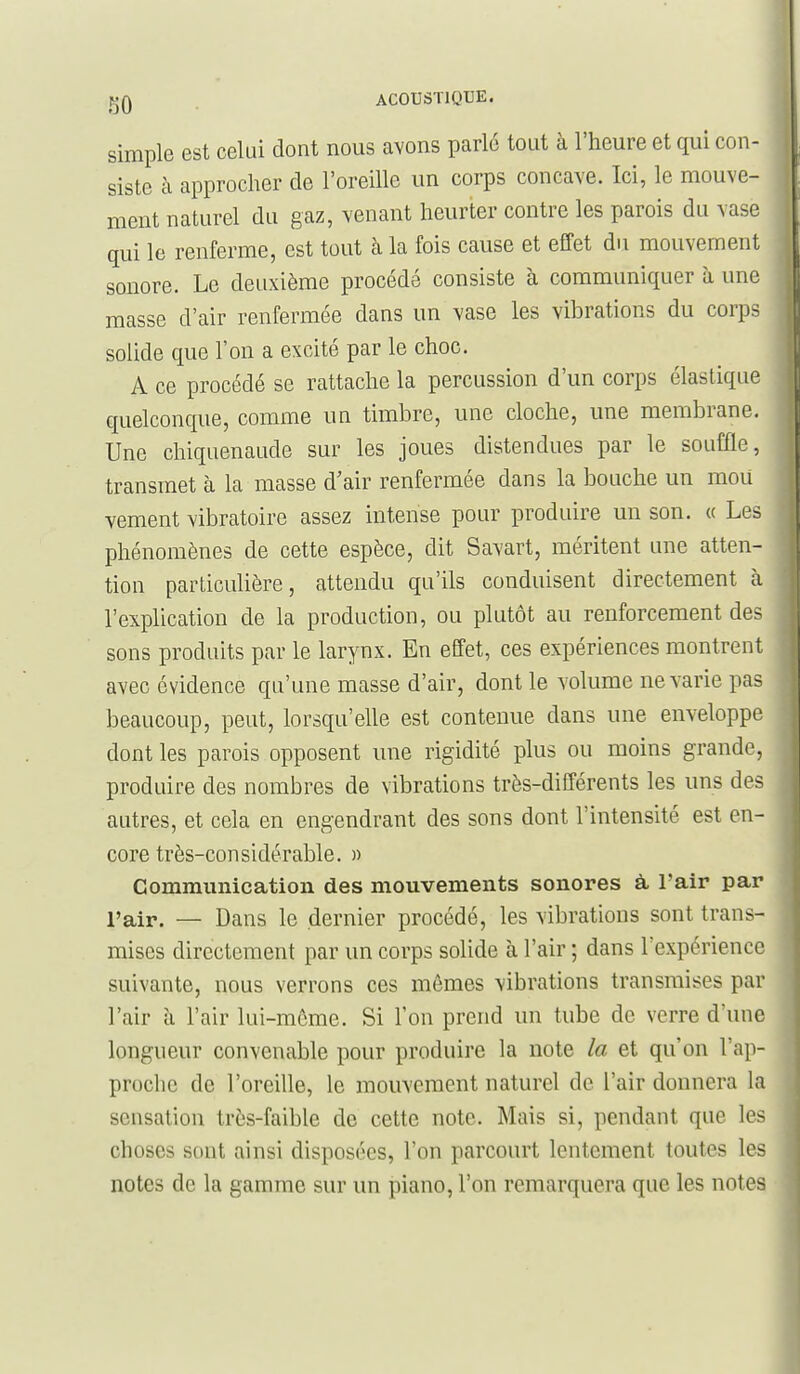 simple est celui dont nous avons parle tout à l'heure et qui con- siste à approcher de l'oreille un corps concave. Ici, le mouve- ment naturel du gaz, venant heurter contre les parois du vase qui le renferme, est tout à la fois cause et effet du mouvement sonore. Le deuxième procédé consiste à communiquer à une masse d'air renfermée dans un vase les vibrations du corps solide que l'on a excité par le choc. A ce procédé se rattache la percussion d'un corps élastique quelconque, comme un timbre, une cloche, une membrane. Une chiquenaude sur les joues distendues par le souffle, transmet à la masse d'air renfermée dans la bouche un mou vement vibratoire assez intense pour produire un son. « Les phénomènes de cette espèce, dit Savart, méritent une atten- tion particulière, attendu qu'ils conduisent directement cà l'explication de la production, ou plutôt au renforcement des sons produits par le larynx. En effet, ces expériences montrent avec évidence qu'une masse d'air, dont le volume ne varie pas beaucoup, peut, lorsqu'elle est contenue dans une enveloppe dont les parois opposent une rigidité plus ou moins grande, produire des nombres de vibrations très-différents les uns des autres, et cela en engendrant des sons dont l'intensité est en- core très-considérable. » Communication des mouvements sonores à l'air par l'air. — Dans le dernier procédé, les vibrations sont trans- mises directement par un corps solide à l'air ; dans l'expérience suivante, nous verrons ces mêmes vibrations transmises par l'air h l'air lui-môme. Si l'on prend un tube de verre d'une longueur convenable pour produire la note la et qu'on l'ap- proche de l'oreille, le mouvement naturel de l'air donnera la sensation très-faible de cette note. Mais si, pendant que les choses sont ainsi disposées, l'on parcourt lentement toutes les notes de la gamme sur un piano, l'on remarquera que les notes
