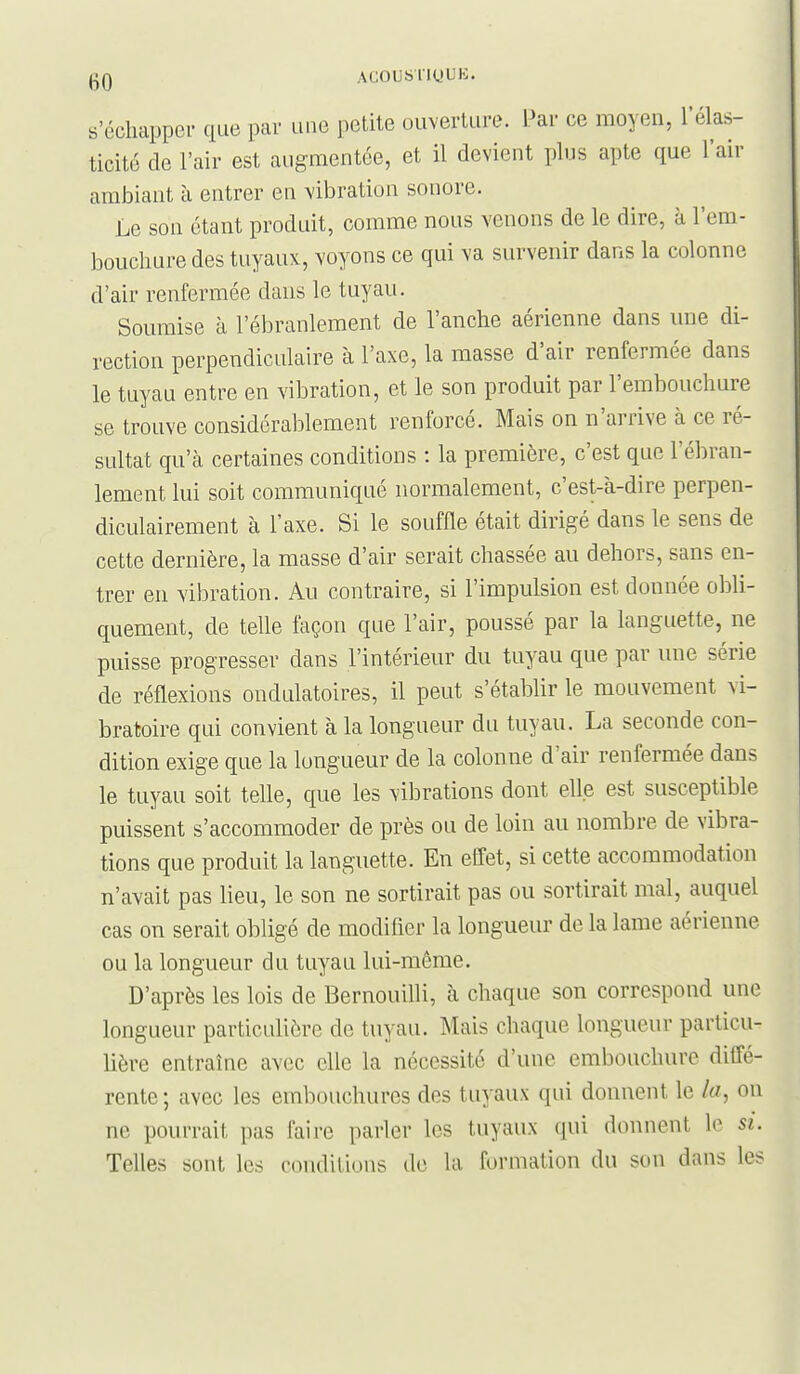 s'échapper que par luie petite ouverture. Par ce moyen, l'élas- ticité de l'air est augmentée, et il devient plus apte que l'an- ambiant à entrer en vibration sonore. Le son étant produit, comme nous venons de le dire, à l'em- bouchure des tuyaux, voyons ce qui va survenir dans la colonne d'air renfermée dans le tuyau. Soumise à l'ébranlement de l'anche aérienne dans une di- rection perpendiculaire à l'axe, la masse d'air renfermée dans le tuyau entre en vibration, et le son produit par l'embouchure se trouve considérablement renforcé. Mais on n'arrive à ce ré- sultat qu'à certaines conditions : la première, c'est que l'ébran- lement lui soit communiqué normalement, c'est-à-dire perpen- diculairement à l'axe. Si le souffle était dirigé dans le sens de cette dernière, la masse d'air serait chassée au dehors, sans en- trer en vibration. Au contraire, si l'impulsion est donnée obli- quement, de telle façon que l'air, poussé par la languette, ne puisse progresser dans l'intérieur du tuyau que par une série de réflexions ondulatoires, il peut s'établir le mouvement vi- bratoire qui convient à la longueur du tuyau. La seconde con- dition exige que la longueur de la colonne d'air renfermée dans le tuyau soit telle, que les vibrations dont elle est susceptible puissent s'accommoder de près ou de loin au nombre de vibra- tions que produit la languette. En effet, si cette accommodation n'avait pas lieu, le son ne sortirait pas ou sortirait mal, auquel cas on serait obligé de modifier la longueur de la lame aérienne ou la longueur du tuyau lui-même. D'après les lois de Bernouifli, à chaque son correspond une longueur particulière de tuyau. Mais chaque longueur particu- lière entraîne avec elle la nécessité d'une embouchure diffé- rente ; avec les embouchures des tuyaux qui donnent le la, on ne pourrait pas faire parler les tuyaux qui donnent lo si. Telles sont les conditions de la formation du son dans les