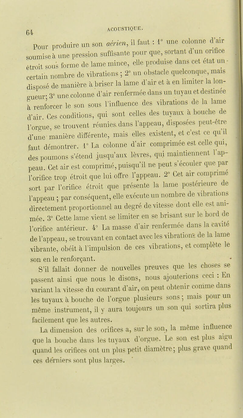 Pour produire un son aérien, il faut : 1 une colonne d'air soumise à une pression suffisante pour que, sortant d'un orifice étroit sous l'orme de lame mince, elle produise dans cet état un - certain nombre de vibrations ; 2 un obstacle quelconque, mais disposé de manière à briser la lame d'air et à en limiter la lon- P-ueur- 3° une colonne d'air renfermée dans un tuyau et destinée à renforcer le son sous l'influence des vibrations de la lame d'air Ces conditions, qui sont celles des tuyaux à bouche de l'orgue, se trouvent réunies, dans l'appeau, disposées peut-être d'une manière différente, mais elles existent, et c'est ce qu'il faut démontrer. 1° La colonne d'air comprimée est celle qm, des poumons s'étend jusqu'aux lèvres, qui maintiennent l'ap- peau. Cet air est comprimé, puisqu'il ne peut s'écouler que par l'orifice trop étroit que lui offre l'appeau. 2° Cet air comprime sort par l'orifice étroit que présente la lame postérieure de l'appeau ; par conséquent, elle exécute un nombre de vibrations directement proportionnel au degré de vitesse dont elle est ani- mée. 3 Cette lame vient se limiter en se brisant sur le bord de l'orifice antérieur. 4^ La masse d'air renfermée dans la cavité de l'appeau, se trouvant en contact avec les vibrations de la lame vibrante, obéit à l'impulsion de ces vibrations, et complète le son en le renforçant. S'il faUait donner de nouvelles preuves que les choses se passent ainsi que nous le disons, nous ajouterions ceci : En variant la vitesse du courant d'air, on peut obtenir comme dans les tuyaux à bouche de l'orgue plusieurs sons ; mais pour un môme instrument, il y aura toujours un son qui sortira plus facilement que les autres. La dimension des orifices a, sur le son, la même influence que la bouche dans les tuyaux d'orgue. Le son est plus aigu quand les orifices ont un plus petit diamètre; plus grave quand ces derniers sont plus larges.