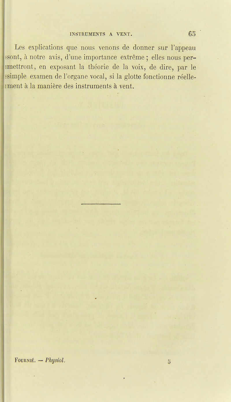 Les explications que nous venons de donner sur l'appeau •sont, à notre avis, d'une importance extrême ; elles nous per- imettront, en exposant la théorie de la voix, de dire, par le ïsimple examen de l'organe vocal, si la glotte fonctionne réelle- iment à la manière des instruments à vent. FounsiÉ. — Physiol.